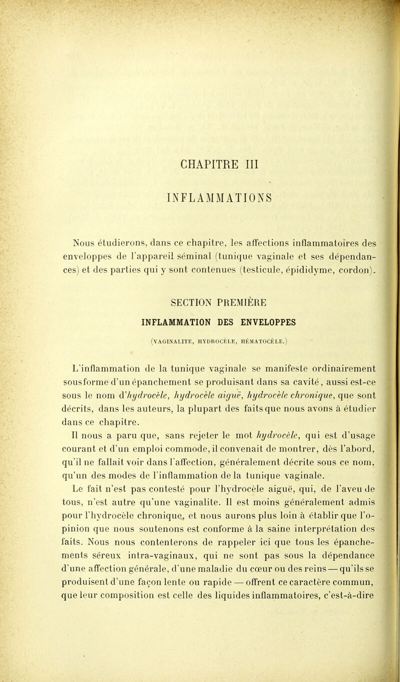 INFLAMMATIONS Nous étudierons, dans ce chapitre, les afTections inflammatoires des enveloppes de l'appareil séminal (tunique vaginale et ses dépendan- ces) et des parties qui y sont contenues (testicule, épididyme, cordon). SECTION PREMIÈRE INFLAMMATION DES ENVELOPPES (VAOllNALITE, HYDROCÊLE, HÉMATOCÈLE.) L'inflammation de la tunique vaginale se manifeste ordinairement sousforme d'un épanchement se produisant dans sa cavité, aussi est-ce sous le nom (ïhydrocèle, hydrocèle aiguë, hydrocèle chronique, que sont décrits, dans les auteurs, la plupart des faits que nous avons à étudier dans ce chapitre. Il nous a paru que, sans rejeter le mot hydrocèle, qui est d'usage courant et d'un emploi commode, il convenait de montrer, dès l'abord, qu'il ne fallait voir dans l'afTection, généralement décrite sous ce nom, qu'un des modes de l'inflammation delà tunique vaginale. Le fait n'est pas contesté pour l'hydrocèle aiguë, qui, de l'aveu de tous, n'est autre qu'une vaginalite. Il est moins généralement admis pour l'hydrocèle chronique, et nous aurons plus loin à établir que l'o- pinion que nous soutenons est conforme à la saine interprétation des faits. Nous nous contenterons de rappeler ici que tous les épanche- ments séreux intra-vaginaux, qui ne sont pas sous la dépendance d'une aflfection générale, d'une maladie du cœur ou des reins — qu'ils se produisent d'une façon lente ou rapide — oflrent ce caractère commun, que leur composition est celle des liquides inflammatoires, c'est-à-dire