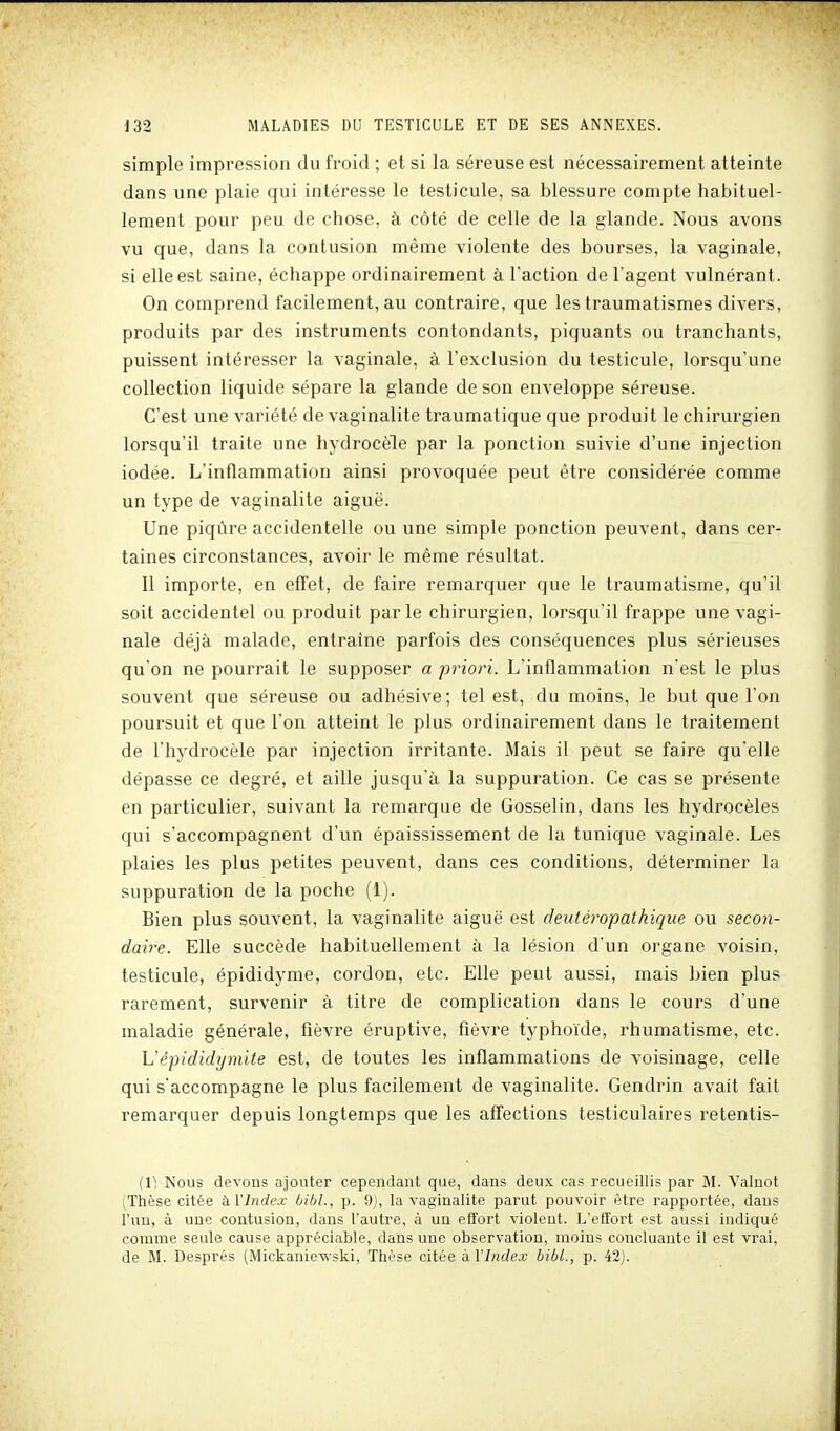 simple impression du froid ; et si la séreuse est nécessairement atteinte dans une plaie qui intéresse le testicule, sa blessure compte habituel- lement pour peu de chose, à côté de celle de la glande. Nous avons vu que, dans la contusion même violente des bourses, la vaginale, si elle est saine, échappe ordinairement à l'action de l'agent vulnérant. On comprend facilement, au contraire, que les traumatismes divers, produits par des instruments contondants, piquants ou tranchants, puissent intéresser la vaginale, à l'exclusion du testicule, lorsqu'une collection liquide sépare la glande de son enveloppe séreuse. C'est une variété de vaginalite traumatique que produit le chirurgien lorsqu'il traite une hydrocèle par la ponction suivie d'une injection iodée. L'inflammation ainsi provoquée peut être considérée comme un type de vaginalite aiguë. Une piqûre accidentelle ou une simple ponction peuvent, dans cer- taines circonstances, avoir le même résultat. Il importe, en effet, de faire remarquer que le traumatisme, qu'il soit accidentel ou produit par le chirurgien, lorsqu'il frappe une vagi- nale déjà malade, entraîne parfois des conséquences plus sérieuses qu'on ne pourrait le supposer a priori. L'inflammation n'est le plus souvent que séreuse ou adhésive; tel est, du moins, le but que l'on poursuit et que l'on atteint le plus ordinairement dans le traitement de l'hydrocèle par injection irritante. Mais il peut se faire qu'elle dépasse ce degré, et aille jusqu'à la suppuration. Ce cas se présente en particulier, suivant la remarque de Gosselin, dans les hydrocèles qui s'accompagnent d'un épaississement de la tunique vaginale. Les plaies les plus petites peuvent, dans ces conditions, déterminer la suppuration de la poche (1). Bien plus souvent, la vaginalite aiguë est deutéropatkique ou secon- daire. Elle succède habituellement à la lésion d'un organe voisin, testicule, épididyme, cordon, etc. Elle peut aussi, mais bien plus rarement, survenir à titre de complication dans le cours d'une maladie générale, fièvre éruptive, fièvre typhoïde, rhumatisme, etc. h'épididymite est, de toutes les inflammations de voisinage, celle qui s'accompagne le plus facilement de vaginalite. Gendrin avait fait remarquer depuis longtemps que les affections testiculaires retentis- (11 Nous devons ajouter cependant que, dans deux cas recueillis par M. Valnot (Tlièse citée kVhidex ôibl., p. 9), la vaginalite parut pouvoir être rapportée, dans l'uu, à une contusion, dans l'autre, à un effort violent. L'effort est aussi indiqué comme seule cause appréciable, dans une observation, moins concluante il est vrai, de M. Després (Mickaniewski, Thèse citée à. Vin de x bibL, p. 42).