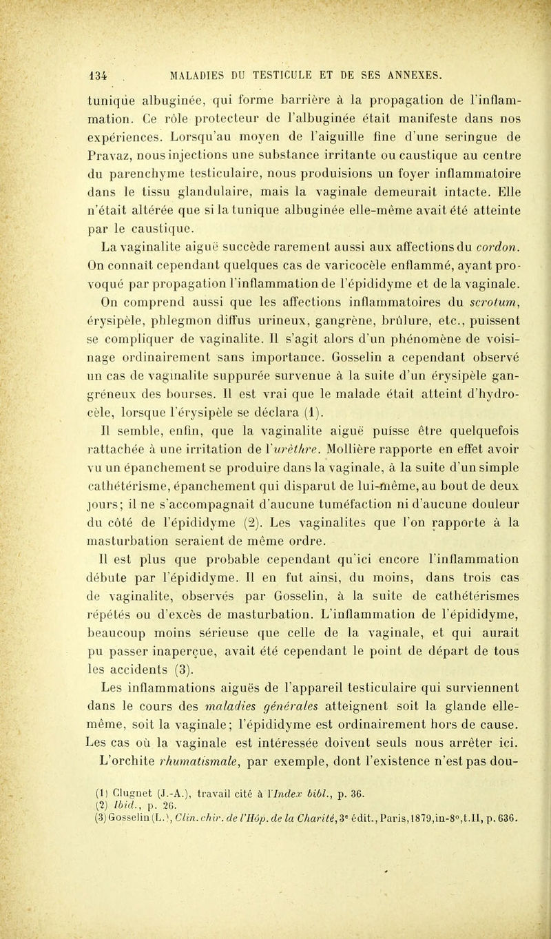 tunique albuginée, qui forme barrière à la propagation de l'inflam- mation. Ce rôle protecteur de l'albuginée était manifeste dans nos expériences. Lorsqu'au moyen de l'aiguille fine d'une seringue de Pravaz, nous injections une substance irritante ou caustique au centre du parenchyme testiculaire, nous produisions un foyer inflammatoire dans le tissu glandulaire, mais la vaginale demeurait intacte. Elle n'était altérée que si la tunique albuginée elle-même avait été atteinte par le caustique. La vaginalite aiguë succède rarement aussi aux affections du cordon. On connaît cependant quelques cas de varicocèle enflammé, ayant pro- voqué par propagation l'inflammation de l'épididyme et de la vaginale. On comprend aussi que les affections inflammatoires du scrotum, érysipèle, phlegmon diffus urineux, gangrène, brûlure, etc., puissent se compliquer de vaginalite. Il s'agit alors d'un phénomène de voisi- nage ordinairement sans importance. Gosselin a cependant observé un cas de vaginalite suppurée survenue à la suite d'un érysipèle gan- gréneux des bourses. Il est vrai que le malade était atteint d'hydro- cèle, lorsque l'érysipèle se déclara (1). Il semble, enfln, que la vaginalite aiguë puisse être quelquefois rattachée à une irritation de Yurèthre. MoUière rapporte en effet avoir vu un épanchement se produire dans la vaginale, à la suite d'un simple cathétérisme, épanchement qui disparut de lui-même, au bout de deux jours; il ne s'accompagnait d'aucune tuméfaction ni d'aucune douleur du côté de l'épididyme (2). Les vaginalites que l'on rapporte à la masturbation seraient de même ordre. Il est plus que probable cependant qu'ici encore l'inflammation débute par l'épididyme. Il en fut ainsi, du moins, dans trois cas de vaginalite, observés par Gosselin, à la suite de cathétérismes répétés ou d'excès de masturbation. L'inflammation de l'épididyme, beaucoup moins sérieuse que celle de la vaginale, et qui aurait pu passer inaperçue, avait été cependant le point de départ de tous les accidents (3). Les inflammations aiguës de l'appareil testiculaire qui surviennent dans le cours des maladies générales atteignent soit la glande elle- même, soit la vaginale; l'épididyme est ordinairement hors de cause. Les cas où la vaginale est intéressée doivent seuls nous arrêter ici. L'orchite rhumatismale, par exemple, dont l'existence n'est pas dou- (1) Clugoet (J.-A.), travail cité à \Index bibl., p. 36. [1) Ibid., p. 2G. (3) Gosselin (L. !, Clin. chir. de l'Hôp. de la Charité, 3= édit., Paris, 1879,111-8,t.II, p. 686.