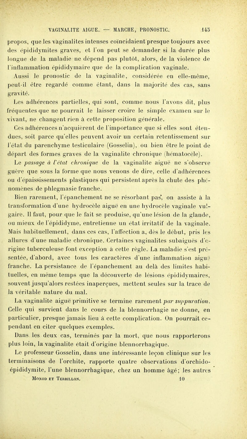 propos, que les vaginalites intenses coïncidaient presque toujours avec des épididymites graves, et l'on peut se demander si la durée plus longue de la maladie ne dépend pas plutôt, alors, de la violence de l'inflammation épididymaire que de la complication vaginale. Aussi le pronostic de la vaginalite, considérée en elle-même, peut-il être regardé comme étant, dans la majorité des cas, sans gravité. Les adhérences partielles, qui sont, comme nous l'avons dit, plus fréquentes que ne pourrait le laisser croire le simple examen sur le vivant, ne changent rien à cette proposition générale. Ces adhérences n'acquièrent de l'importance que si elles sont éten- dues, soit parce qu'elles peuvent avoir un certain retentissement sur l'état du parenchyme testiculaire (Gosselin), ou bien être le point de départ des formes graves de la vaginalite chronique (hématocèle). Le passage à Célat chronique de la vaginalite aiguë ne s'observe guère que sous la forme que nous venons de dire, celle d'adhérences ou d'épaississements plastiques qui persistent après la chute des phé- nomènes de phlegmasie franche. Bien rarement, l'épanchement ne se résorbant pas* on assiste à la transformation d'une hydrocèle aiguë en une hydrocèle vaginale vul- gaire. Il faut, pour que le fait se produise, qu'une lésion de la glande, ou mieux de l'épididyme, entretienne un état irritatif de la vaginale. Mais habituellement, dans ces cas, l'affection a, dès le début, pris les allures d'une maladie chronique. Certaines vaginalites subaiguës d'o- rigine tuberculeuse font exception à cette règle. La maladie s'est pré- sentée, d'abord, avec tous les caractères d'une inflammation aiguë franche. La persistance de l'épanchement au delà des limites habi- tuelles, en même temps que la découverte de lésions épididymaires, souvent jusqu'alors restées inaperçues, mettent seules sur la trace de la véritable nature du mal. La vaginalite aiguë primitive se termine va,vQmeni par suppuration. Celle qui survient dans le cours de la blennorrhagie ne donne, en particulier, presque jamais lieu à cette complication. On pourrait ce- pendant en citer quelques exemples. Dans les deux cas, terminés par la mort, que nous rapporterons plus loin, la vaginalite était d'origine blennorrhagique. Le professeur Gosselin, dans une intéressante leçon clinique sur les terminaisons de l'orchite, rapporte quatre observations d'orchido- épididymite, l'une blennorrhagique, chez un homme âgé; les autres MONOD ET TeKRILLON. 10