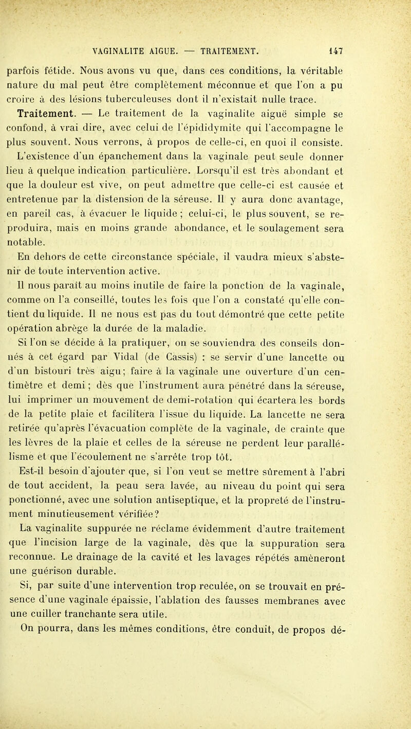 parfois fétide. Nous avons vu que, dans ces conditions, la véritable nature du mal peut être complètement méconnue et que l'on a pu croire à des lésions tuberculeuses dont il n'existait nulle trace. Traitement. — Le traitement de la vaginalite aiguë simple se confond, à vrai dire, avec celui de l'épididymite qui l'accompagne le plus souvent. Nous verrons, à propos de celle-ci, en quoi il consiste. L'existence d'un épanchement dans la vaginale peut seule donner lieu à quelque indication particulière. Lorsqu'il est très abondant et que la douleur est vive, on peut admettre que celle-ci est causée et entretenue par la distension de la séreuse. Il y aura donc avantage, en pareil cas, à évacuer le liquide ; celui-ci, le plus souvent, se re- produira, mais en moins grande abondance, et le soulagement sera notable. En dehors de cette circonstance spéciale, il vaudra mieux s'abste- nir de toute intervention active. Il nous parait au moins inutile de faire la ponction de la vaginale, comme on Fa conseillé, toutes les fois que l'on a constaté qu'elle con- tient du liquide. II ne nous est pas du tout démontré que cette petite opération abrège la durée de la maladie. Si l'on se décide à la pratiquer, on se souviendra des conseils don- nés à cet égard par Vidal (de Cassis) : se servir d'une lancette ou d'un bistouri très aigu; faire à la vaginale une ouverture d'un cen- timètre et demi ; dès que l'instrument aura pénétré dans la séreuse, lui imprimer un mouvement de demi-rotation qui écartera les bords de la petite plaie et facilitera l'issue du liquide. La lancette ne sera retirée qu'après l'évacuation complète de la vaginale, de crainte que les lèvres de la plaie et celles de la séreuse ne perdent leur parallé- lisme et que l'écoulement ne s'arrête trop tôt. Est-il besoin d'ajouter que, si l'on veut se mettre sûrement à l'abri de tout accident, la peau sera lavée, au niveau du point qui sera ponctionné, avec une solution antiseptique, et la propreté de l'instru- ment minutieusement vérifiée? La vaginalite suppurée ne réclame évidemment d'autre traitement que l'incision large de la vaginale, dès que la suppuration sera reconnue. Le drainage de la cavité et les lavages répétés amèneront une guérison durable. Si, par suite d'une intervention trop reculée, on se trouvait en pré- sence d'une vaginale épaissie, l'ablation des fausses membranes avec une cuiller tranchante sera utile. On pourra, dans les mêmes conditions, être conduit, de propos dé-