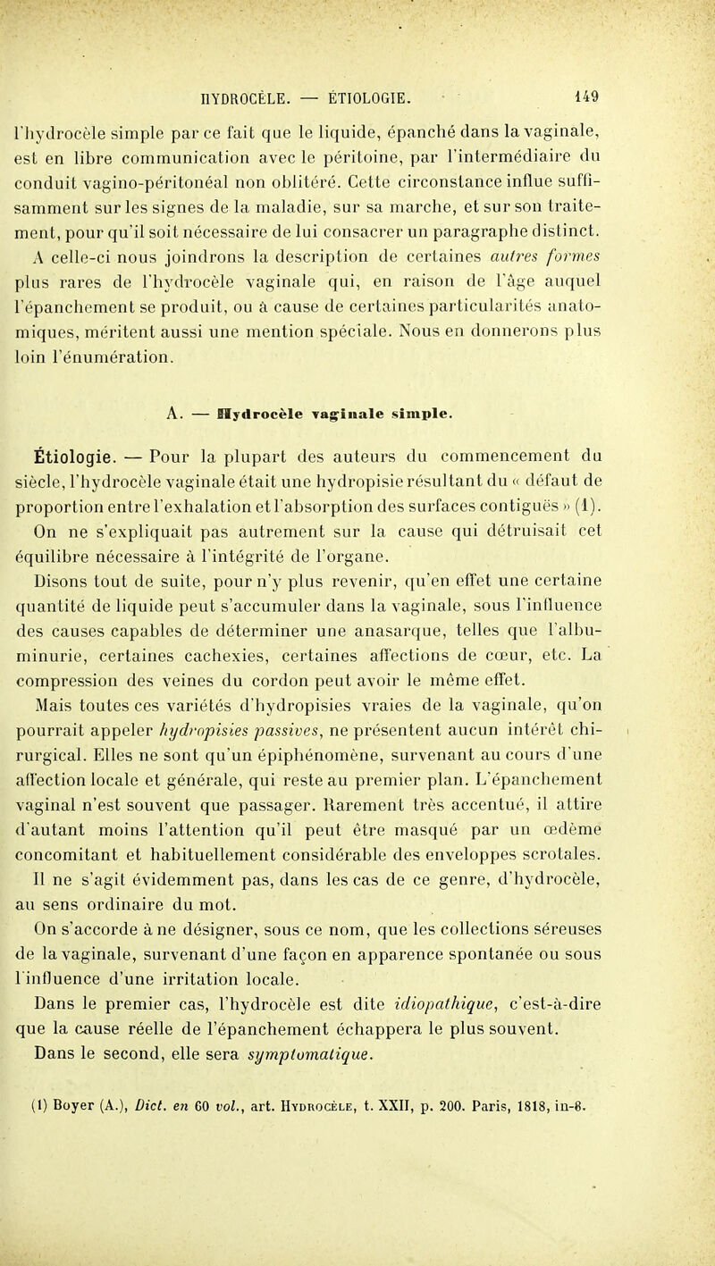 riiydrocèle simple par ce fait que le liquide, épanché dans la vaginale, est en libre communication avec le péritoine, par l'intermédiaire du conduit vagino-péritonéal non oblitéré. Cette circonstance influe suffi- samment sur les signes de la maladie, sur sa marche, et sur son traite- ment, pour qu'il soit nécessaire de lui consacrer un paragraphe distinct. A celle-ci nous joindrons la description de certaines autr^es formes plus rares de l'hydrocèle vaginale qui, en raison de l'âge auquel l'épanchement se produit, ou à cause de certaines particularités anato- miques, méritent aussi une mention spéciale. Nous en donnerons plus loin l'énumération. A. — Hydrocèle vag^inale simple. Étiologie. — Pour la plupart des auteurs du commencement du siècle, l'hydrocèle vaginale était une hydropisie résultant du « défaut de proportion entre l'exhalation et l'absorption des surfaces contiguës » (1). On ne s'expliquait pas autrement sur la cause qui détruisait cet équilibre nécessaire à l'intégrité de l'organe. Disons tout de suite, pour n'y plus revenir, qu'en effet une certaine quantité de liquide peut s'accumuler dans la vaginale, sous l'influence des causes capables de déterminer une anasarque, telles que l'albu- minurie, certaines cachexies, certaines affections de cœur, etc. La compression des veines du cordon peut avoir le même effet. Mais toutes ces variétés d'hydropisies vraies de la vaginale, qu'on pourrait appeler hydrnpisies passives, ne présentent aucun intérêt chi- i rurgical. Elles ne sont qu'un épiphénomène, survenant au cours d'une affection locale et générale, qui reste au premier plan. L'épanchement vaginal n'est souvent que passager. Rarement très accentué, il attire d'autant moins l'attention qu'il peut être masqué par un œdème concomitant et habituellement considérable des enveloppes scrotales. Il ne s'agit évidemment pas, dans les cas de ce genre, d'hydrocèle, au sens ordinaire du mot. On s'accorde à ne désigner, sous ce nom, que les collections séreuses de la vaginale, survenant d'une façon en apparence spontanée ou sous l'influence d'une irritation locale. Dans le premier cas, l'hydrocèle est dite idiopathique, c'est-à-dire que la cause réelle de l'épanchement échappera le plus souvent. Dans le second, elle sera symplomalique. (1) Boyer (A.), Dict. en 60 vol., art. Hydrocèle, t. XXII, p. 200. Paris, 1818, iia-8.