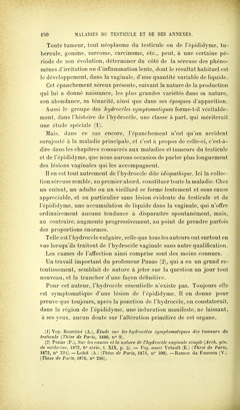 Toute tumeur, tout néoplasme du testicule ou de l'épididyme, tu- bercule, gomme, sarcome, carcinome, etc., peut, à une certaine pé- riode de son évolution, déterminer du côté de la séreuse des phéno- mènes d'irritation ou d'inflammation lente, dont le résultat habituel est le développement, dans la vaginale, d'une quantité variable de liquide. Cet épanchement séreux présente, suivant la nature de la production qui lui a donné naissance, les plus grandes variétés dans sa nature, son abondance, sa ténacité, ainsi que dans ses époques d'apparition. Aussi le groupe des hydrocèles symptomatiques forme-t-il véritable- ment, dans l'histoire de l'hydrocèle, une classe à part, qui mériterait une étude spéciale (1). Mais, dans ce cas encore, l'épanchement n'est qu'un accident surajouté à la maladie principale, et c'est à propos de celle-ci, c'est-à- dire dans les chapitres consacrés aux maladies et tumeurs du testicule et de l'épididyme, que nous aurons occasion de parler plus longuement des lésions vaginales qui les accompagnent. Il en est tout autrement de l'hydrocèle dite idiopathique. Ici la collec- tion séreuse semble, au premier abord, constituer toute la maladie. Chez un enfant, un adulte ou un vieillard se forme lentement et sans cause appréciable, et en particulier sans lésion évidente du testicule et de l'épididyme, une accumulation de liquide dans la vaginale, qui n'offre ordinairement aucune tendance à disparaître spontanément, mais, au contraire, augmente progressivement, au point de prendre parfois des propoitions énormes. Telle est l'hydrocèle vulgaire, celle que tous les auteurs ont surtout en vue lorsqu'ils traitent de l'hydrocèle vaginale sans autre qualification. Les causes de l'affection ainsi comprise sont des moins connues. Un travail important du professeur Panas (2), qui a eu un grand re- tentissement, semblait de nature à jeter sur la question un jour tout nouveau, et la trancher d'une façon définitive. Pour cet auteur, l'hydrocèle essentielle n'existe pas. Toujours elle est symptomatique d'une lésion de l'épididyme. 11 en donne pour preuve que toujours, après la ponction de l'hydrocèle, on constaterait, dans la région de l'épididyme, une induration manifeste, ne laissant, à ses yeux, aucun doute sur l'altération primitive de cet organe. .(l)Voy. Boursier [k.), Étude sur les hydrocèles symptomatiques des tumeurs du testicule {Thèse de Pa>is, 1880, n 9). (2) Panas (P.), Sur les causes et la nature de l'hydrocèle vaginale simple {Arch. gén. de médecine, 1872, 6<= série, t. XIX, p. 5). — Voy. aussi Vetault (E.) {Thèse de Paris, 1872, n° 221). —Lobit (A.) [Thèse de Paris, 1873, n 390). — Ramos da Fonseca (Y.) {Thèse de Paris, 1876, n° 296).