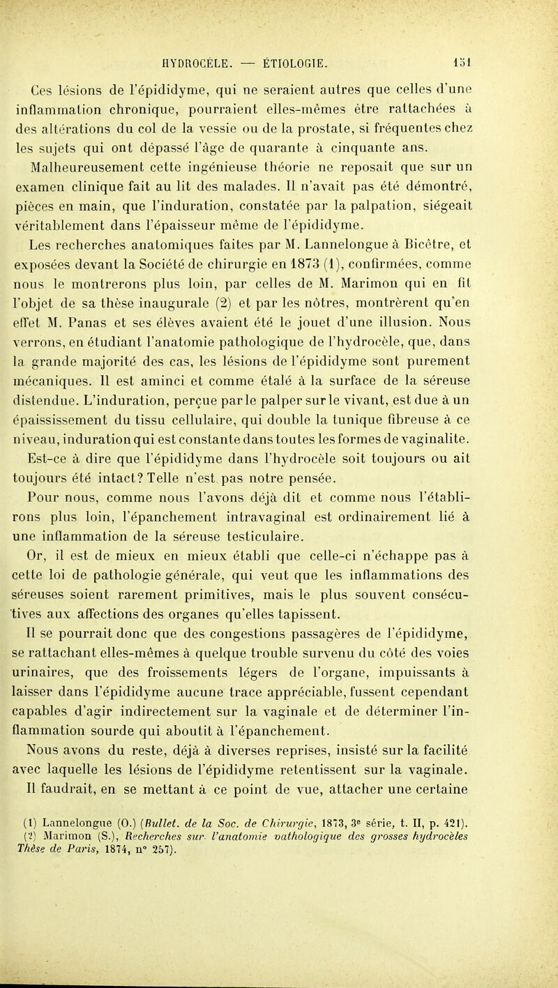 Ces lésions de l'épididyme, qui ne seraient autres que celles d'une inflammation chronique, pourraient elles-mêmes être rattachées à des altérations du col de la vessie ou de la prostate, si fréquentes chez les sujets qui ont dépassé l'âge de quarante à cinquante ans. Malheureusement cette ingénieuse théorie ne reposait que sur un examen clinique fait au lit des malades. Il n'avait pas été démontré, pièces en main, que l'induration, constatée par la palpation, siégeait véritablement dans l'épaisseur même de l'épididyme. Les recherches anatomiques faites par M. Lannelongue à Bicêtre, et exposées devant la Société de chirurgie en 1873 (1), confirmées, comme nous le montrerons plus loin, par celles de M. Marimon qui en fit l'objet de sa thèse inaugurale (2) et par les nôtres, montrèrent qu'en effet M. Panas et ses élèves avaient été le jouet d'une illusion. Nous verrons, en étudiant l'anatomie pathologique de l'hydrocèle, que, dans la grande majorité des cas, les lésions de l'épididyme sont purement mécaniques. 11 est aminci et comme étalé à la surface de la séreuse distendue. L'induration, perçue parle palper sur le vivant, est due à un épaississement du tissu cellulaire, qui double la tunique fibreuse à ce niveau, induration qui est constante dans toutes les formes de vaginalite. Elst-ce à dire que l'épididyme dans l'hydrocèle soit toujours ou ait toujours été intact? Telle n'est pas notre pensée. Pour nous, comme nous l'avons déjà dit et comme nous l'établi- rons plus loin, l'épanchement intravaginal est ordinairement lié à une inflammation de la séreuse testiculaire. Or, il est de mieux en mieux établi que celle-ci n'échappe pas à cette loi de pathologie générale, qui veut que les inflammations des séreuses soient rarement primitives, mais le plus souvent consécu- tives aux affections des organes qu'elles tapissent. Il se pourrait donc que des congestions passagères de l'épididyme, se rattachant elles-mêmes à quelque trouble survenu du côté des voies urinaires, que des froissements légers de l'organe, impuissants à laisser dans l'épididyme aucune trace appréciable, fussent cependant capables d'agir indirectement sur la vaginale et de déterminer l'in- flammation sourde qui aboutit à l'épanchement. Nous avons du reste, déjà à diverses reprises, insisté sur la facilité avec laquelle les lésions de l'épididyme retentissent sur la vaginale. Il faudrait, en se mettant à ce point de vue, attacher une certaine (1) Lannelongue (0.) (Rullet. de la Soc. de Chirurgie, 18*3, 3« série, t. II, p. 421). ('!) Marimon (S.), Recherches sur- l'anatomie vathologique des grosses hydrocèles Thèse de Paris, 1874, n° 257).