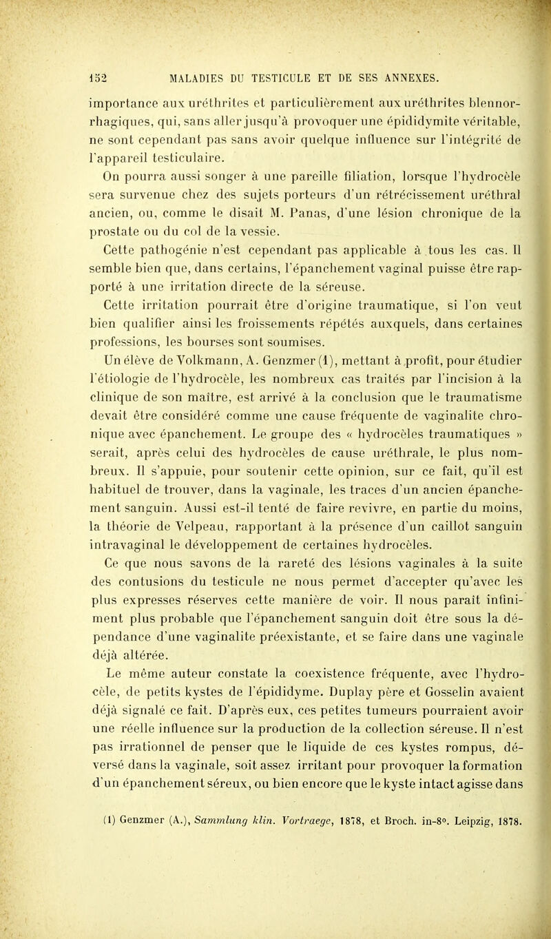 importance aux uréthriles et particulièrement aux urétlirites blennor- rhagiques, qui, sans aller jusqu'à provoquer une épididymite véritable, ne sont cependant pas sans avoir quelque influence sur l'intégrité de l'appareil testiculaire. On pourra aussi songer à une pareille filiation, lorsque l'hydrocèle sera survenue chez des sujets porteurs d'un rétrécissement uréthral ancien, ou, comme le disait M. Panas, d'une lésion chronique de la prostate ou du col de la vessie. Cette pathogénie n'est cependant pas applicable à tous les cas. Il semble bien que, dans certains, l'épanchement vaginal puisse être rap- porté à une irritation directe de la séreuse. Cette irritation pourrait être d'origine traumatique, si l'on veut bien qualifier ainsi les froissements répétés auxquels, dans certaines professions, les bourses sont soumises. Un élève de Volkmann, A. Genzmer (1), mettant à profit, pour étudier l'étiologie de l'hydrocèle, les nombreux cas traités par l'incision à la clinique de son maître, est arrivé à la conclusion que le traumatisme devait être considéré comme une cause fréquente de vaginalite chro- nique avec épanchement. Le groupe des « hydrocèles traumatiques » serait, après celui des hydrocèles de cause uréthrale, le plus nom- breux. Il s'appuie, pour soutenir cette opinion, sur ce fait, qu'il est habituel de trouver, dans la vaginale, les traces d'un ancien épanche- ment sanguin. Aussi est-il tenté de faire revivre, en partie du moins, la théorie de Velpeau, rapportant à la présence d'un caillot sanguin intravaginal le développement de certaines hydrocèles. Ce que nous savons de la rareté des lésions vaginales à la suite des contusions du testicule ne nous permet d'accepter qu'avec les plus expresses réserves cette manière de voir. Il nous paraît infini- ment plus probable que l'épanchement sanguin doit être sous la dé- pendance d'une vaginalite préexistante, et se faire dans une vaginale déjà altérée. Le même auteur constate la coexistence fréquente, avec l'hydro- cèle, de petits kystes de l'épididyme. Duplay père et Gosselin avaient déjà signalé ce fait. D'après eux, ces petites tumeurs pourraient avoir une réelle influence sur la production de la collection séreuse. Il n'est pas irrationnel de penser que le liquide de ces kystes rompus, dé- versé dans la vaginale, soit assez irritant pour provoquer la formation d'un épanchement séreux, ou bien encore que le kyste intact agisse dans (1) Genzmer (A.), Sammlung klin. Vortraege, 1878, et Broch. in-S. Leipzig, 1878.