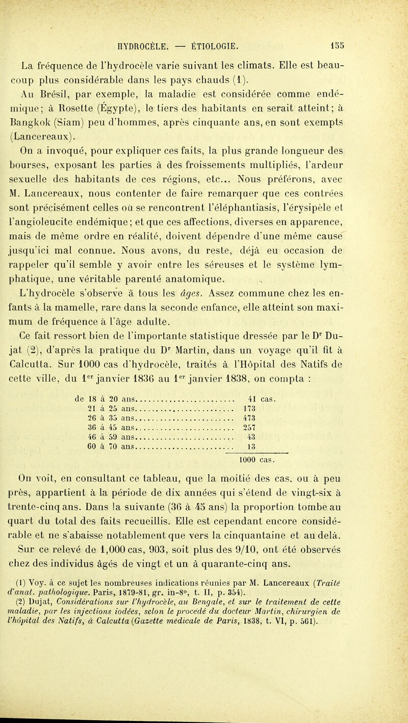 La fréquence de l'hydrocèle varie suivant les climats. Elle est beau- coup plus considérable dans les pays chauds (1). Au Brésil, par exemple, la maladie est considérée comme endé- mique; à Rosette (Égypte), le tiers des habitants en serait atteint; à Bangkok (Siam) peu d'hommes, après cinquante ans, en sont exempts (Lancereaux). On a invoqué, pour expliquer ces faits, la plus grande longueur des bourses, exposant les parties à des froissements multipliés, l'ardeur sexuelle des habitants de ces régions, etc.. Nous préférons, avec M. Lancereaux, nous contenter de faire remarquer que ces contrées sont précisément celles où se rencontrent l'éléphantiasis, l'érysipèle et l'angioleucite endémique; et que ces affections, diverses en apparence, mais de même ordre en réalité, doivent dépendre d'une même cause jusqu'ici mal connue. Nous avons, du reste, déjà eu occasion de rappeler qu'il semble y avoir entre les séreuses et le système lym- phatique, une véritable parenté anatomique. L'hydrocèle s'observe à tous les âges. Assez commune chez les en- fants à la mamelle, rare dans la seconde enfance, elle atteint son maxi- mum de fréquence à l'âge adulte. Ce fait ressort bien de l'importante statistique dressée par le D'' Du- jat (2), d'après la pratique du D'^ Martin, dans un voyage qu'il fit à Calcutta. Sur 1000 cas d'hydrocèle, traités à l'Hôpital des Natifs de cette ville, du 1 janvier 1836 au 1 janvier 1838, on compta : de 18 à 20 ans 41 cas. 21 à 25 ans 173 26 à 35 ans 473 36 à 45 ans 257 46 à 59 ans 43 60 à 70 ans 13 1000 cas. On voit, en consultant ce tableau, que la moitié des cas. ou à peu près, appartient à la période de dix années qui s'étend de vingt-six à trente-cinq ans. Dans la suivante (36 à 45 ans) la proportion tombeau quart du total des faits recueillis. Elle est cependant encore considé- rable et ne s'abaisse notablement que vers la cinquantaine et au delà. Sur ce relevé de 1,000 cas, 903, soit plus des 9/10, ont été observés chez des individus âgés de vingt et un à quarante-cinq ans. (1) Voy. à ce sujet les nombreuses indications réunies par M. Lancereaux {Traité d'anat. pathologique. Paris, 1879-81, gr. in-8°, t. Il, p. 354). (2) Dujat, Considérations sur l'hydrocèle, au Bengale, et sur le traitement de cette maladie, par les injections iodées, selon le procédé du docteur Martin, chirurgien de l'hôpital des Natifs, à Calcutta [Gazette médicale de Paris, 1838, t. VI, p. 561).