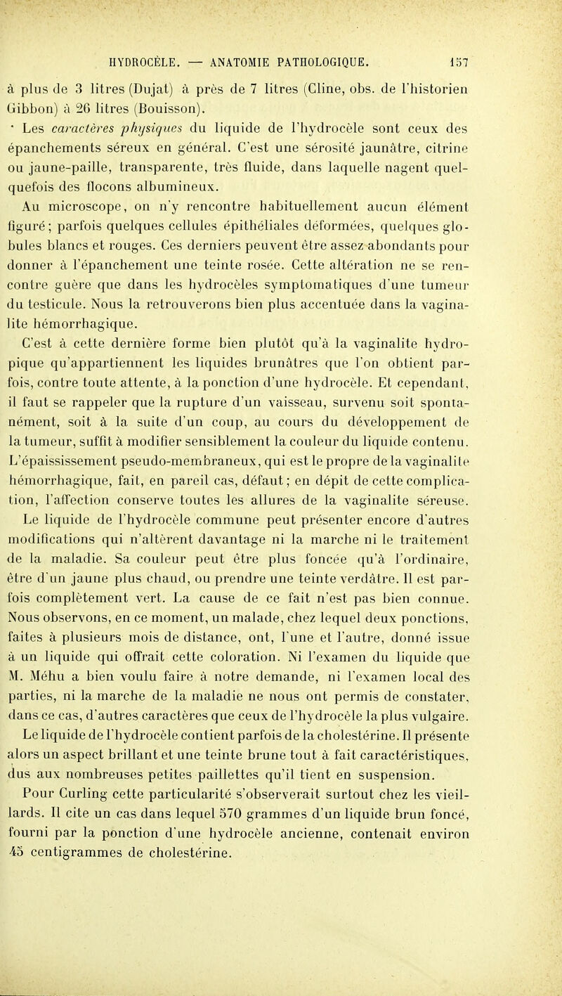 à plus (le 3 litres (Dujat) à près de 7 litres (Cline, obs. de l'historien Gibbon) à 26 litres (Bouisson). * Les caractères physiques du liquide de l'hydrocèle sont ceux des épanchements séreux en général. C'est une sérosité jaunâtre, citrine ou jaune-paille, transparente, très fluide, dans laquelle nagent quel- quefois des flocons albumineux. Au microscope, on n'y rencontre habituellement aucun élément figuré; parfois quelques cellules épithéliales déformées, quelques glo- bules blancs et rouges. Ces derniers peuvent être assez abondants pour donner à l'épanchement une teinte rosée. Cette altération ne se ren- contre guère que dans les hydrocèles symptomatiques d'une tumeur du testicule. Nous la retrouverons bien plus accentuée dans la vagina- lite hémorrhagique. C'est à cette dernière forme bien plutôt qu'à la vaginalite hydro- pique qu'appartiennent les liquides brunâtres que l'on obtient par- fois, contre toute attente, à la ponction d'une hydrocèle. Et cependant, il faut se rappeler que la rupture d'un vaisseau, survenu soit sponta- nément, soit à la suite d'un coup, au cours du développement de la tumeur, suffit à modifier sensiblement la couleur du liquide contenu. L'épaississement pseudo-membraneux, qui est le propre de la vaginalite hémorrhagique, fait, en pareil cas, défaut; en dépit de cette complica- tion, l'affection conserve toutes les allures de la vaginalite séreuse. Le liquide de l'hydrocèle commune peut présenter encore d'autres modifications qui n'altèrent davantage ni la marche ni le traitement de la maladie. Sa couleur peut être plus foncée qu'à l'ordinaire, être d'un jaune plus chaud, ou prendre une teinte verdàtre. Il est par- fois complètement vert. La cause de ce fait n'est pas bien connue. Nous observons, en ce moment, un malade, chez lequel deux ponctions, faites à plusieurs mois de distance, ont, l'une et l'autre, donné issue à un liquide qui offrait cette coloration. Ni l'examen du liquide que M. Méhu a bien voulu faire à notre demande, ni l'examen local des parties, ni la marche de la maladie ne nous ont permis de constater, dans ce cas, d'autres caractères que ceux de l'hydrocèle la plus vulgaire. Le liquide de l'hydrocèle contient parfois de la cholestérine. Il présente alors un aspect brillant et une teinte brune tout à fait caractéristiques, dus aux nombreuses petites paillettes qu'il tient en suspension. Pour Curling cette particularité s'observerait surtout chez les vieil- lards. Il cite un cas dans lequel 570 grammes d'un liquide brun foncé, fourni par la ponction d'une hydrocèle ancienne, contenait environ 45 centigrammes de cholestérine.