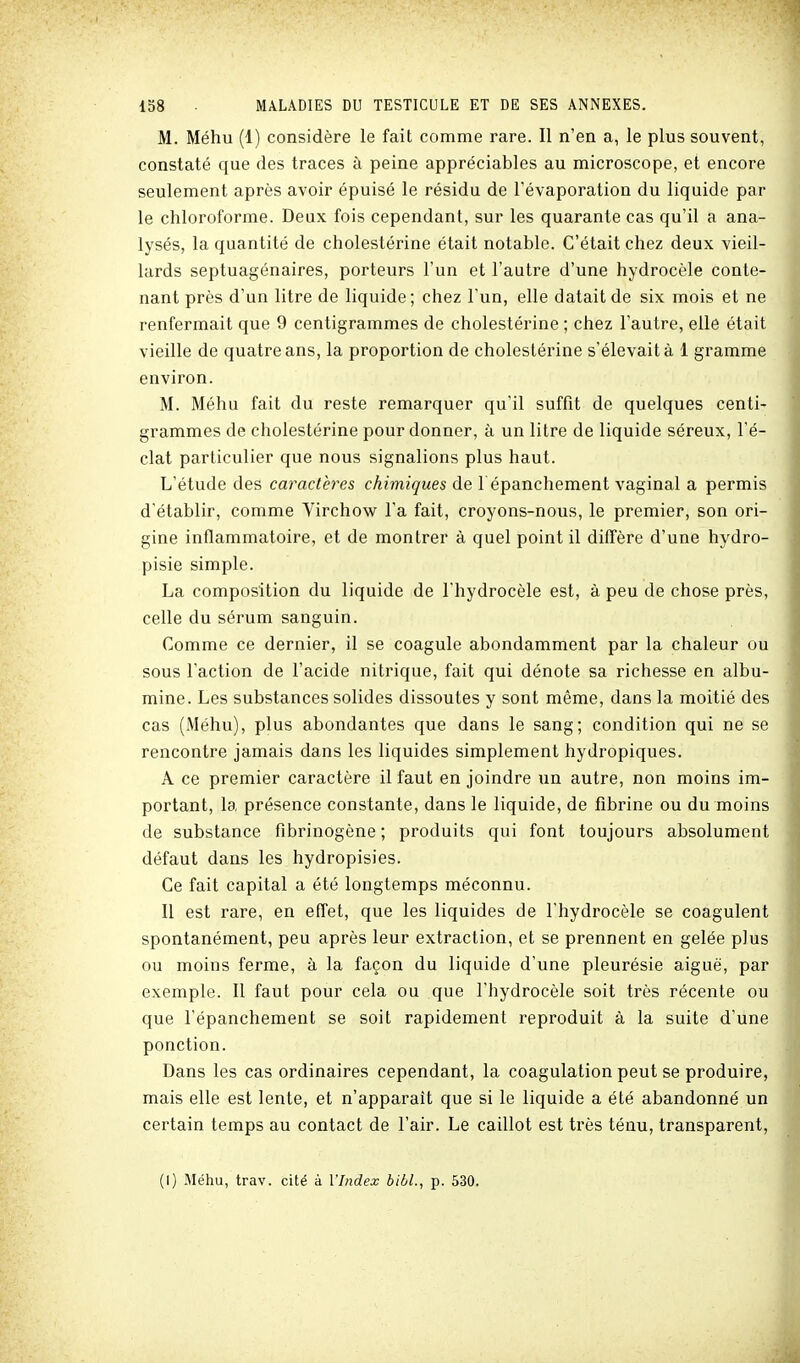 M. Méhu (1) considère le fait comme rare. Il n'en a, le plus souvent, constaté que des traces à peine appréciables au microscope, et encore seulement après avoir épuisé le résidu de l'évaporation du liquide par le chloroforme. Deux fois cependant, sur les quarante cas qu'il a ana- lysés, la quantité de cholestérine était notable. C'était chez deux vieil- lards septuagénaires, porteurs l'un et l'autre d'une hydrocèle conte- nant près d'un litre de liquide ; chez l'un, elle datait de six mois et ne renfermait que 9 centigrammes de cholestérine ; chez l'autre, elle était vieille de quatre ans, la proportion de cholestérine s'élevait à 1 gramme environ. M. Méhu fait du reste remarquer qu'il suffit de quelques centi- grammes de cholestérine pour donner, à un litre de liquide séreux, l'é- clat particulier que nous signalions plus haut. L'étude des caractères chimiques de l épanchement vaginal a permis d'établir, comme Yirchow l'a fait, croyons-nous, le premier, son ori- gine inflammatoire, et de montrer à quel point il diffère d'une hydro- pisie simple. La composition du liquide de l'hydrocèle est, à peu de chose près, celle du sérum sanguin. Comme ce dernier, il se coagule abondamment par la chaleur ou sous l'action de l'acide nitrique, fait qui dénote sa richesse en albu- mine. Les substances solides dissoutes y sont même, dans la moitié des cas (Méhu), plus abondantes que dans le sang; condition qui ne se rencontre jamais dans les liquides simplement hydropiques. A ce premier caractère il faut en joindre un autre, non moins im- portant, la présence constante, dans le liquide, de fibrine ou du moins de substance flbrinogène ; produits qui font toujours absolument défaut dans les hydropisies. Ce fait capital a été longtemps méconnu. Il est rare, en effet, que les liquides de l'hydrocèle se coagulent spontanément, peu après leur extraction, et se prennent en gelée plus ou moins ferme, à la façon du liquide d'une pleurésie aiguë, par exemple. Il faut pour cela ou que l'hydrocèle soit très récente ou que l'épanchement se soit rapidement reproduit à la suite d'une ponction. Dans les cas ordinaires cependant, la coagulation peut se produire, mais elle est lente, et n'apparaît que si le liquide a été abandonné un certain temps au contact de l'air. Le caillot est très ténu, transparent, (1) Méhu, trav. cité à l'Index bibl., p. 530.