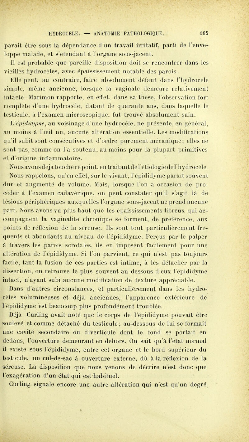 parait être sous la dépendance d'un travail irritatif, parti de l'enve- loppe malade, et s'étendant à l'organe sous-jacent. Il est probable que pareille disposition doit se rencontrer dans les vieilles hydrocèles, avec épaississement notable des parois. Elle peut, au contraire, faire absolument défaut dans l'hydrocèle simple, même ancienne, lorsque la vaginale demeure relativement intacte. Marimon rapporte, en effet, dans sa thèse, l'observation fort complète d'une hydrocèle, datant de quarante ans, dans laquelle le testicule, à l'examen microscopique, fut trouvé absolument sain. L'épididyme, au voisinage d'une hydrocèle, ne présente, en général, au moins à l'œil nu, aucune altération essentielle. Les modifications qu'il subit sont consécutives et d'ordre purement mécanique; elles ne sont pas, comme on l'a soutenu, au moins pour la plupart primitives et d'origine inflammatoire. Nous avons déjà touché ce point, en traitant de l'étiologie de l'hydrocèle. Nous rappelons, qu'en effet, sur le vivant, l'épididyme parait souvent dur et augmenté de volume. Mais, lorsque l'on a occasion de pro- céder à l'examen cadavérique, on peut constater qu'il s'agit là de lésions périphériques auxquelles l'organe sous-jacent ne prend aucune part. Nous avons vu plus haut que les épaississements fibreux qui ac- compagnent la vaginalite chronique se forment, de préférence, aux points de réflexion de la séreuse. Ils sont tout particulièrement fré- quents et abondants au niveau de l'épididyme. Perçus par le palper à travers les parois scrotales, ils en imposent facilement pour une altération de l'épididyme. Si l'on parvient, ce qui n'est pas toujours facile, tant la fusion de ces parties est intime, à les détacher par la dissection, on retrouve le plus souvent au-dessous d'eux l'épididyme intact, n'ayant subi aucune modification de texture appréciable. Dans d'autres circonstances, et particulièrement dans les hydro- cèles volumineuses et déjà anciennes, l'apparence extérieure de l'épididyme est beaucoup plus profondément troublée. Déjà Curling avait noté que le corps de l'épididyme pouvait être soulevé et comme détaché du testicule ; au-dessous de lui se formait une cavité secondaire ou diverticule dont le fond se portait en dedans, l'ouverture demeurant en dehors. On sait qu'à l'état normal il existe sous l'épididyme, entre cet organe et le bord supérieur du testicule, un cul-de-sac à ouverture externe, dû à la réflexion de la séreuse. La disposition que nous venons de décrire n'est donc que l'exagération d'un état qui est habituel. Curling signale encore une autre altération qui n'est qu'un degré