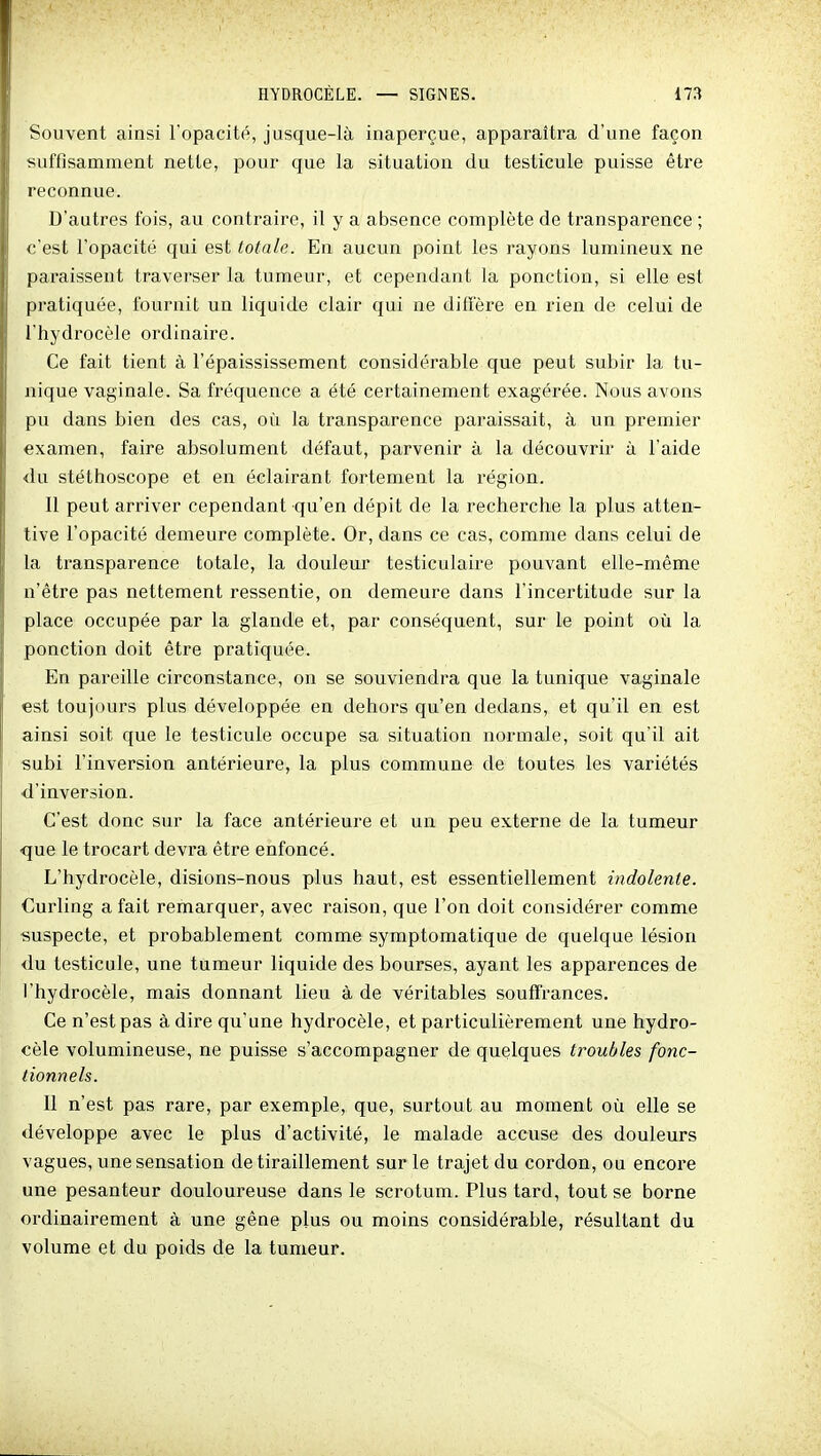 Souvent ainsi l'opacité, jusque-là inaperçue, apparaîtra d'une façon suffisamment nette, pour que la situation du testicule puisse être reconnue. D'autres fois, au contraire, il y a absence complète de transparence ; c'est l'opacité qui est totale. En aucun point les rayons lumineux ne paraissent traverser la tumeur, et cependant la ponction, si elle est pratiquée, fournit un liquide clair qui ne diffère en rien de celui de l'hydrocèle ordinaire. Ce fait tient à l'épaississement considérable que peut subir la tu- nique vaginale. Sa fi'équence a été certainement exagérée. Nous avons pu dans bien des cas, où la transparence paraissait, à un premier examen, faire absolument défaut, parvenir à la découvrir à l'aide du stéthoscope et en éclairant fortement la région. Il peut arriver cependant qu'en dépit de la recherche la plus atten- tive l'opacité demeure complète. Or, dans ce cas, comme dans celui de la transparence totale, la douleur testiculaire pouvant elle-même n'être pas nettement ressentie, on demeure dans l'incertitude sur la place occupée par la glande et, par conséquent, sur le point oîi la ponction doit être pratiquée. En pareille circonstance, on se souviendra que la tunique vaginale est toujours plus développée en dehors qu'en dedans, et qu'il en est ainsi soit que le testicule occupe sa situation normale, soit qu'il ait subi l'inversion antérieure, la plus commune de toutes les variétés •d'inversion. C'est donc sur la face antérieure et un peu externe de la tumeur que le trocart devi'a être enfoncé. L'hydrocèle, disions-nous plus haut, est essentiellement indolente. Curling a fait remarquer, avec raison, que l'on doit considérer comme suspecte, et probablement comme symptomatique de quelque lésion du testicule, une tumeur liquide des bourses, ayant les apparences de l'hydrocèle, mais donnant lieu à de véritables souffrances. Ce n'est pas à dire qu'une hydrocèle, et particulièrement une hydro- cèle volumineuse, ne puisse s'accompagner de quelques troubles fonc- tionnels. 11 n'est pas rare, par exemple, que, surtout au moment où elle se développe avec le plus d'activité, le malade accuse des douleurs vagues, une sensation de tiraillement sur le trajet du cordon, ou encore une pesanteur douloureuse dans le scrotum. Plus tard, tout se borne ordinairement à une gêne plus ou moins considérable, résultant du volume et du poids de la tumeur.