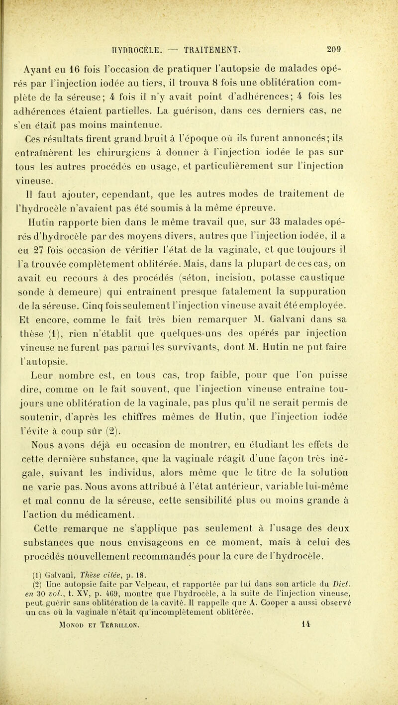 Ayant eu 16 fois l'occasion de pratiquer l'autopsie de malades opé- rés par l'injection iodée au tiers, il trouva 8 fois une oblitération com- plète de la séreuse; 4 fois il n'y avait point d'adhérences; 4 fois les adhérences étaient partielles. La guérison, dans ces derniers cas, ne s'en était pas moins maintenue. Ces résultats firent grand bruit à l'époque où ils furent annoncés; ils entraînèrent les chirurgiens à donner à l'injection iodée le pas sur tous les autres procédés en usage, et particulièrement sur l'injection vineuse. Il faut ajouter, cependant, que les autres modes de traitement de l'hydrocèle n'avaient pas été soumis à la même épreuve. Hutin rapporte bien dans le même travail que, sur 33 malades opé- rés d'hydrocèle par des moyens divers, autres que l'injection iodée, il a eu 27 fois occasion de vérifier l'état de la vaginale, et que toujours il l'a trouvée complètement oblitérée. Mais, dans la plupart decescas^ on avait eu recours à des procédés (séton, incision, potasse caustique sonde à demeure) qui entraînent presque fatalement la suppuration de la séreuse. Cinq fois seulement l'injection vineuse avait été employée. Et encore, comme le fait très bien remarquer M. Galvani dans sa thèse (1), rien n'établit que quelques-uns des opérés par injection vineuse ne furent pas parmi les survivants, dont M. Hutin ne put faire l'autopsie. Leur nombre est, en tous cas, trop faible, pour que l'on puisse dire, comme on le fait souvent, que l'injection vineuse entraîne tou- jours une oblitération de la vaginale, pas plus qu'il ne serait permis de soutenir, d'après les chiffres mêmes de Hutin, que l'injection iodée l'évite à coup sûr (2). Nous avons déjà eu occasion de montrer, en étudiant les effets de cette dernière substance, que la vaginale réagit d'une façon très iné- gale, suivant les individus, alors même que le titre de la solution ne varie pas. Nous avons attribué à l'état antérieur, variable lui-même et mal connu de la séreuse, cette sensibilité plus ou moins grande à l'action du médicament. Cette remarque ne s'applique pas seulement à l'usage des deux substances que nous envisageons en ce moment, mais à celui des procédés nouvellement recommandés pour la cure de l'hydrocèle. (1) Galvani, Thèse citée, p. 18. (2) Une autopsie faite par Velpeau, et rapportée par lui dans son article du Dict. en 30 vol., t. XV, p. 4G9, montre que l'iiydroccle, à la suite de l'injection vineuse, peut guérir sans oblitération de la cavité. Il rappelle que A. Cooper a aussi observé un cas où la vaginale n'était qu'incomplètement oblitérée. MoNOD ET Terrillon. 14