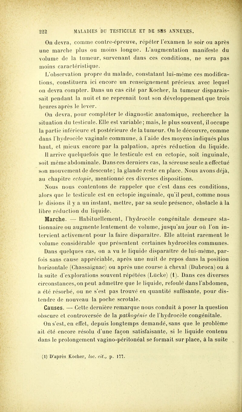 On devra, comme contre-épreuve, répéter l'examen le soir ou après une marche plus ou moins longue. L'augmentation manifeste du volume de la tumeur, survenant dans ces conditions, ne sera pas moins caractéristique. L'observation propre du malade, constatant lui-même ces modifica- tions, constituera ici encore un renseignement précieux avec lequel on devra compter. Dans un cas cité par Kocher, la tumeur disparais- sait pendant la nuit et ne reprenait tout son développement que trois Ijeures après le lever. On devra, pour compléter le diagnostic anatomique, rechercher la situation du testicule. Elle est variable ; mais, le plus souvent, il occupe la partie inférieure et postérieure de la tumeur. On le découvre, comme dans l'hydrocèle vaginale commune, à l'aide des moyens indiqués plus haut, et mieux encore par la palpation, après réduction du liquide. Il arrive quelquefois que le testicule est en ectopie, soit inguinale, soit même abdominale. Dansées derniers cas, la séreuse seule a effectué son mouvement de descente ; la glande reste en place. Nous avons déjà, au chapitre ectopie^ menlionné ces diverses dispositions. Nous nous contentons de rappeler que c'est dans ces conditions, alors que le testicule est en ectopie inguinale, qu'il peut, comme nous le disions il y a un instant, mettre, par sa seule présence, obstacle à la libre réduction du liquide. Marche. — Habituellement, l'hydrocèle congénitale demeure sta- tionnaire ou augmente lentement de volume, jusqu'au jour où l'on in- tervient activement pour la faire disparaître. Elle atteint rarement le volume considérable que présentent certaines hydrocèles communes. Dans quelques cas, on a vu le liquide disparaître de lui-même, par- fois sans cause appréciable, après une nuit de repos dans la position horizontale (Chassaignac) ou après une course à cheval (Dubroca) ou à la suite d'explorations souvent répétées (Lûcke) (1). Dans ces diverses circonstances, on peut admettre que le liquide, refoulé dans l'abdomen, a été résorbé, ou ne s'est pas trouvé en quantité suffisante, pour dis- tendre de nouveau la poche scrotale. Causes. — Cette dernière remarque nous conduit à poser la question obscure et controversée de la. patkogénie de l'hydrocèle congénitale. On s'est, en effet, depuis longtemps demandé, sans que le problème ait été encore résolu d'une façon satisfaisante, si le liquide contenu dans le prolongement vagino-péritonéal se formait sur place, à la suite (1) D'après Kocher, loc. cit., p. 177.