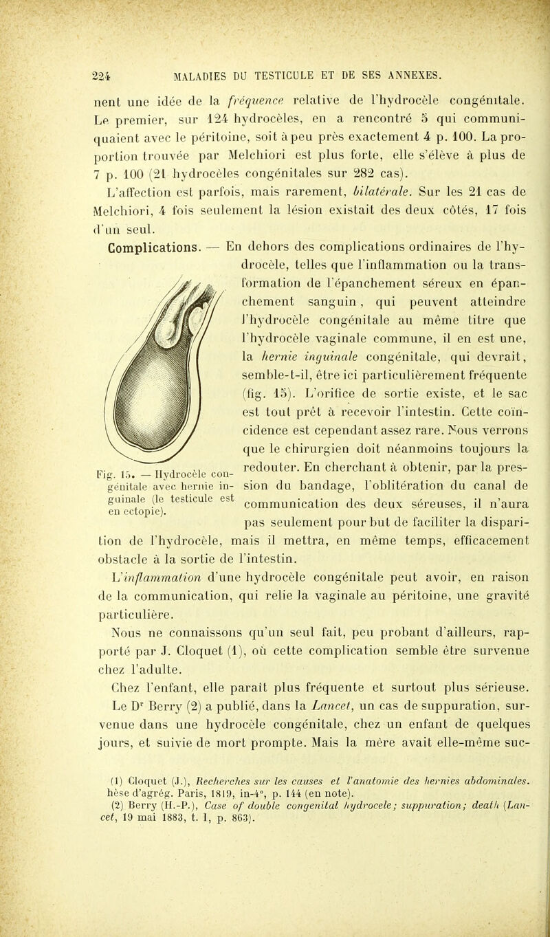 nent une idée de la fréquence relative de l'hydrocèle congénitale. Le premier, sur 124 hydrocèles, en a rencontré S qui communi- quaient avec le péritoine, soit à peu près exactement 4 p. 100. La pro- portion trouvée par Melchiori est plus forte, elle s'élève à plus de 7 p. 100 (21 hydrocèles congénitales sur 282 cas). L'affection est parfois, mais rarement, bilaté^-ale. Sur les 21 cas de Melchiori, 4 fois seulement la lésion existait des deux côtés, 17 fois d'un seul. Complications. — En dehors des complications ordinaires de l'hy- drocèle, telles que l'inflammation ou la trans- formation de l'épanchement séreux en épan- chement sanguin, qui peuvent atteindre i'hj'^drocèle congénitale au même titre que l'hydrocèle vaginale commune, il en est une, la hernie inguinale congénitale, qui devrait, semble-t-il, être ici particulièrement fréquente (fig. 15). L'orifice de sortie existe, et le sac est tout prêt à recevoir l'intestin. Cette coïn- cidence est cependant assez rare. Nous verrons que le chirurgien doit néanmoins toujours la „. ,, , ,, redouter. En cherchant à obtenir, par la pres- Fjg. 15. — Hydrocele cou- ' ^ génitale avec hernie in- sion du bandage, l'oblitération du canal de guiuale (le testicule est communication des deux séreuses, il n'aura en ectopie). pas seulement pour but de faciliter la dispari- tion de l'hydrocèle, mais il mettra, en même temps, efficacement obstacle à la sortie de l'intestin. h'inflammation d'une hydrocèle congénitale peut avoir, en raison de la communication, qui relie la vaginale au péritoine, une gravité particulière. Nous ne connaissons qu'un seul fait, peu probant d'ailleurs, rap- porté par J. Cloquet (1), où cette complication semble être survenue chez l'adulte. Chez l'enfant, elle parait plus fréquente et surtout plus sérieuse. Le D Beny (2) a publié, dans la Lancet, un cas de suppuration, sur- venue dans une hydrocèle congénitale, chez un enfant de quelques jours, et suivie de mort prompte. Mais la mère avait elle-même suc- (1) Cloquet (J.), Recherches sur les causes et l'anatomie des hernies abdominales. hèse d'agrég. Paris, 1819, ia-4°, p. 144 (eu note). (2) Berry (H.-P.), Case of double congénital hydrocele; suppuration; death [Lan- cet, 19 mai 1883, t. I, p. 863).