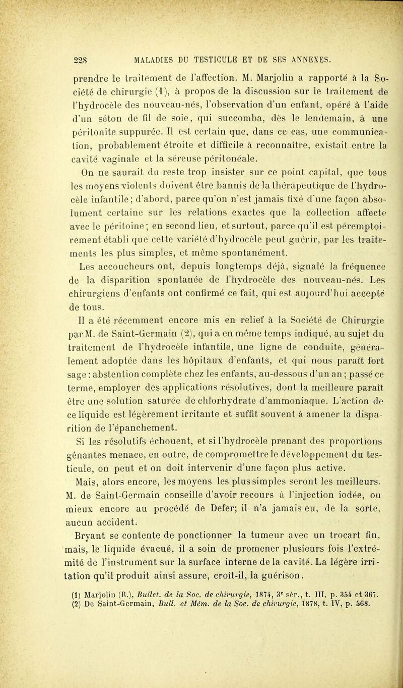 prendre le traitement de l'affection. M. Marjolin a rapporté à la So- ciété de chirurgie (1), à propos de la discussion sur le traitement de l'hydrocèle des nouveau-nés, l'observation d'un enfant, opéré à l'aide d'un séton de fil de soie, qui succomba, dès le lendemain, à une péritonite suppurée. Il est certain que, dans ce cas, une communica- tion, probablement étroite et difficile à reconnaître, existait entre la cavité vaginale et la séreuse péritonéale. On ne saurait du reste trop insister sur ce point capital, que tous les moyens violents doivent être bannis de la thérapeutique de l'hydro- cèle infantile; d'abord, parce qu'on n'est jamais fixé d'une façon abso- lument certaine sur les relations exactes que la collection affecte avec le péritoine ; en second lieu, et surtout, parce qu'il est péremptoi- rement établi que cette variété d'hydrocèle peut guérir, par les traite- ments les plus simples, et même spontanément. Les accoucheurs ont, depuis longtemps déjà, signalé la fréquence de la disparition spontanée de l'hydrocèle des nouveau-nés. Les chirurgiens d'enfants ont confirmé ce fait, qui est aujourd'hui accepté de tous. Il a été récemment encore mis en relief à la Société de Chirurgie par M. de Saint-Germain (2), qui a en même temps indiqué, au sujet du traitement de l'hydrocèle infantile, une ligne de conduite, généra- lement adoptée dans les hôpitaux d'enfants, et qui nous parait fort sage : abstention complète chez les enfants, au-dessous d'un an ; passé ce terme, employer des applications résolutives, dont la meilleure paraît être une solution saturée de chlorhydrate d'ammoniaque. L'action de ce liquide est légèrement irritante et suffit souvent à amener la dispa- rition de l'épanchement. Si les résolutifs échouent, et si l'hydrocèle prenant des proportions gênantes menace, en outre, de compromettre le développement du tes- ticule, on peut et on doit intervenir d'une façon plus active. Mais, alors encore, les moyens les plus simples seront les meilleurs. M. de Saint-Germain conseille d'avoir recours à l'injection iodée, ou mieux encore au procédé de Defer; il n'a jamais eu, de la sorte, aucun accident. Bryant se contente de ponctionner la tumeur avec un trocart fin, mais, le liquide évacué, il a soin de promener plusieurs fois l'extré- mité de l'instrument sur la surface interne de la cavité. La légère irri- tation qu'il produit ainsi assure, croît-il, la guérison. (1) Marjoliu (R.), Bullet. de la Soc. de chirurgie, 1874, 3' sér., t. III, p. 354 et 367. (2) De Saint-Germain, Bull, et Mém. de la Soc. de chirurgie, 1878, t. IV, p. 568.