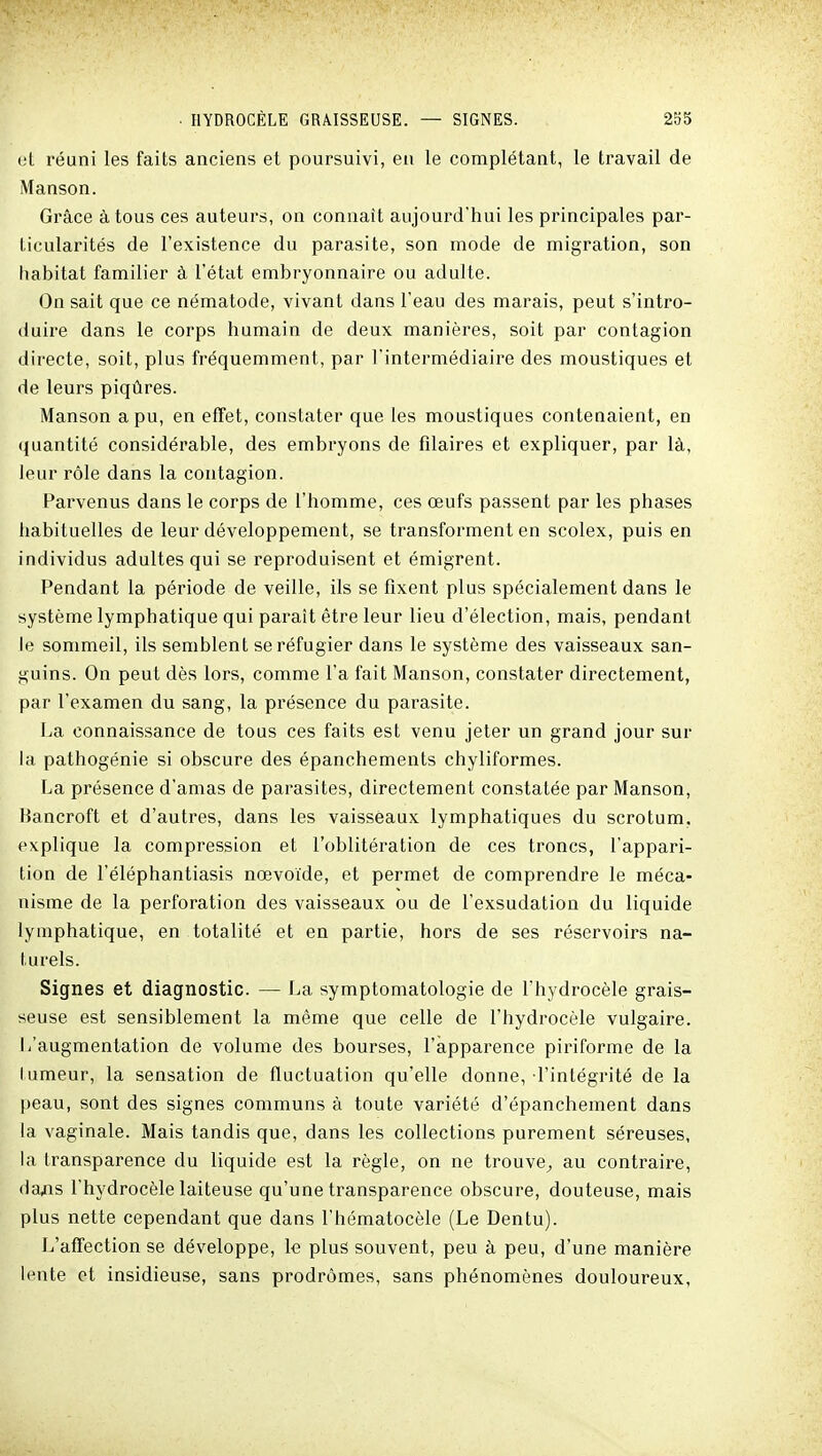 et réuni les faits anciens et poursuivi, en le complétant, le travail de Manson. Grâce à tous ces auteurs, on connaît aujourd'hui les principales par- ticularités de l'existence du parasite, son mode de migration, son habitat familier à l'état embryonnaire ou adulte. On sait que ce nématode, vivant dans l'eau des marais, peut s'intro- duire dans le corps humain de deux manières, soit par contagion directe, soit, plus fréquemment, par l'intermédiaire des moustiques et de leurs piqûres. Manson a pu, en effet, constater que les moustiques conteaaient, en quantité considérable, des embryons de filaires et expliquer, par là, leur rôle dans la contagion. Parvenus dans le corps de l'homme, ces œufs passent par les phases habituelles de leur développement, se transforment en scolex, puis en individus adultes qui se reproduisent et émigrent. Pendant la période de veille, ils se fixent plus spécialement dans le système lymphatique qui paraît être leur lieu d'élection, mais, pendant le sommeil, ils semblent se réfugier dans le système des vaisseaux san- guins. On peut dès lors, comme l'a fait Manson, constater directement, par l'examen du sang, la pi'ésence du parasite. La connaissance de tous ces faits est venu jeter un grand jour sur la pathogénie si obscure des épanchements chyliformes. La présence d'amas de parasites, directement constatée par Manson, Hancroft et d'autres, dans les vaisseaux lymphatiques du scrotum, explique la compression et l'oblitération de ces troncs, l'appari- tion de l'éléphantiasis nœvoïde, et permet de comprendre le méca- nisme de la perforation des vaisseaux ou de l'exsudation du liquide lymphatique, en totalité et en partie, hors de ses réservoirs na- turels. Signes et diagnostic. — La symptomatologie de l'hydrocèle grais- seuse est sensiblement la même que celle de l'hydrocèle vulgaire. L'augmentation de volume des bourses, l'apparence piriforme de la lumeur, la sensation de fluctuation qu'elle donne, l'intégrité de la peau, sont des signes communs à toute variété d'épanchement dans la vaginale. Mais tandis que, dans les collections purement séreuses, la transparence du liquide est la règle, on ne trouve^ au contraire, da,ns l'hydrocèle laiteuse qu'une transparence obscure, douteuse, mais plus nette cependant que dans l'hématocèle (Le Dentu). L'affection se développe, le plus souvent, peu à peu, d'une manière lente et insidieuse, sans prodromes, sans phénomènes douloureux.