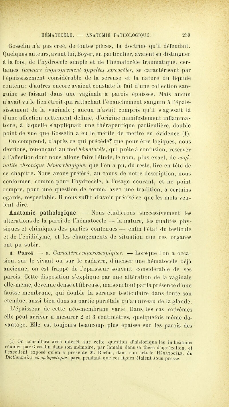 Gosselin n'a pas créé, de toutes pièces, la doctrine qu'il défendait. Quelques auteurs, avant lui,Boyer, en particulier, avaient su distinguer à la fois, de l'hydrocèle simple et de Thématocèle traumatique, cer- taines tumeurs impi'oprement appelées sarcocèles, se caractérisant par l'épaississement considérable de la séreuse et la nature du liquide contenu; d'autres encore avaient constaté le fait d'une collection san- guine se faisant dans une vaginale à parois épaisses. Mais aucun n'avait vu le lien étroit qui rattachait l'épanchement sanguin à l'épais- sissement de la vaginale ; aucun n'avait compris qu'il s'agissait là d'une affection nettement définie, d'origine manifestement inflamma- toire, à laquelle s'appliquait une thérapeutique particulière, double point de vue que Gosselin a eu le mérite de mettre en évidence (1). On comprend, d'après ce qui précède* que pour être logiques, nous devrions, renonçant au mot hématocèle, qui prête à confusion, réserver à l'affection dont nous allons fairel'étude, le nom, plus exact, de vagi- nalite chronique kéinorrhagigue, que l'on a pu, du reste, lire en tête de ce chapitre. Nous avons préféré, au cours de notre description, nous conformer, comme pour l'hydrocèle, à l'usage courant, et ne point rompre, pour une question de forme, avec une tradition, à certains égards, respectable. Il nous suffit d'avoir précisé ce que les mots veu- lent dire. Anatomie pathologique. —• Nous étudierons successivement les altérations de la paroi de l'hématocèle — la nature, les qualités phy- siques et chimiques des parties contenues— enfin l'état du testicule et de l'épididyme, et les changements de situation que ces organes ont pu subir. 1. t»apoi. — a. Caractères macroscopiques. — Lorsque l'on a occa- sion, sur le vivant ou sur le cadavre, d'inciser une hématocèle déjà ancienne, on est frappé de l'épaisseur souvent considérable de ses parois. Cette disposition s'explique par une altération de la vaginale elle-même, devenue dense et fibreuse, mais surtout par la présence d'une fausse membrane, qui double la séreuse testiculaire dans toute son étendue, aussi bien dans sa partie pariétale qu'au niveau de la glande. L'épaisseur de cette néo-membrane varie. Dans les cas extrêmes elle peut arriver à mesurer 2 et 3 centimètres, quelquefois même da- vantage. Elle est toujours beaucoup plus épaisse sur les parois des (1) Ou consultera avec intérêt sur cette question d'historique les indications réunies par Gosselin dans son mémoire, par Jamain dans sa thèse d'agrégation, et l'excellent exposé qu'eu a présenté M. Reclus, dans son article Hématocèle, du Dictionnaire encyclopédique, paru pendant que ces ligues étaient sous presse.