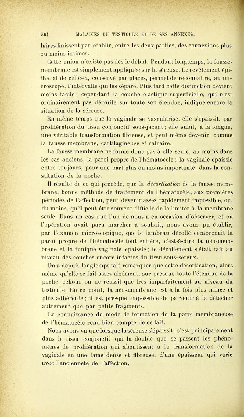 laires finissent par établir, entre les deux parties, des connexions plus ou moins intimes. Cette union n'existe pas dès le début. Pendant longtemps, la fausse- membrane est simplement appliquée sur la séreuse. Le revêtement épi- thélial de celle-ci, conservé par places, permet de reconnaître, au mi- croscope, l'intervalle qui les sépare. Plus tard cette distinction devient moins facile ; cependant la couche élastique superficielle, qui n'est ordinairement pas détruite sur toute son étendue, indique encore la situation de la séreuse. En même temps que la vaginale se vascularise, elle s'épaissit, par prolifération du tissu conjonctif sous-jacent; elle subit, à la longue, une véritable transformation fibreuse, et peut même devenir, comme la fausse membrane, cartilagineuse et calcaire. La fausse membrane ne forme donc pas à elle seule, au moins dans les cas anciens, ia paroi propre de l'hématocèle ; la vaginale épaissie entre toujours, pour une part plus ou moins importante, dans la con- stitution de la poche. Il résulte de ce qui précède, que la décortication de la fausse mem- brane, bonne méthode de traitement de l'hématocèle, aux premières périodes de l'affection, peut devenir assez rapidement impossible, ou, du moins, qu'il peut être souvent difficile de la limiter à la membrane seule. Dans un cas que l'un de nous a eu occasion d'observer, et où l'opération avait paru marcher à souhait, nous avons pu établir, par l'examen microscopique, que le lambeau décollé comprenait la paroi propre de l'hématocèle tout entière, c'est-à-dire la néo-mem- brane et la tunique vaginale épaissie; le décollement s'était fait au niveau des couches encore intactes du tissu sous-séreux. On a depuis longtemps fait remarquer que cette décortication, alors même qu'elle se fait assez aisément, sur presque toute l'étendue de la poche, échoue ou ne réussit que très imparfaitement au niveau du testicule. En ce point, la néo-membrane est à la fois plus mince et plus adhérente ; il est presque impossible de parvenir à la détacher autrement que par petits fragments. La connaissance du mode de formation de la paroi membraneuse de l'hématocèle rend bien compte de ce fait. Nous avons vu que lorsque la séreuse s'épaissit, c'est principalement dans le tissu conjonctif qui la double que se passent les phéno- mènes de prolifération qui aboutissent à la transformation de la vaginale en une lame dense et fibreuse, d'une épaisseur qui varie avec l'ancienneté de l'afTection.