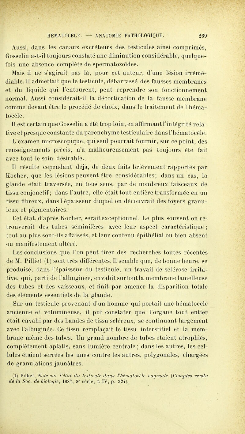 Aussi, dans les canaux excréteurs des testicules ainsi comprimés, Gosselin a-t-il toujours constaté une diminution considérable, quelque- fois une absence complète de spermatozoïdes. Mais il ne s'agirait pas là, pour cet auteur, d'une lésion irrémé- diable. Il admettait que le testicule, débarrassé des fausses membranes et du liquide qui l'entourent, peut reprendre son fonctionnement normal. Aussi considérait-il la décortication de la fausse membrane comme devant être le procédé de choix, dans le traitement de l'héma- tocèle. Il est certain que Gosselin a été trop loin, en affirmant l'intégrité rela- tive et presque constante du parenchyme testiculaire dans l'hématocèle. L'examen microscopique, qui seul pourrait fournir, sur ce point, des renseignements précis, n'a malheureusement pas toujours été fait avec tout le soin désirable. Il résulte cependant déjà, de deux faits brièvement rapportés par Kocher, que les lésions peuvent être considérables; dans un cas, la glande était traversée, en tous sens, par de nombreux faisceaux de tissu coujonctif ; dans l'autre, elle était tout entière transformée en un tissu fibreux, dans l'épaisseur duquel on découvrait des foyers granu- leux et pigmentaires. Cet état, d'après Kocher, serait exceptionnel. Le plus souvent on re- trouverait des tubes séminifères avec leur aspect caractéristique ; tout au plus sont-ils affaissés, et leur contenu épithélial ou bien absent ou manifestement altéré. Les conclusions que l'on peut tirer des recherches toutes récentes de M. Pilliet (1) sont très différentes. Il semble que, de bonne heure, se produise, dans l'épaisseur du testicule, un travail de sclérose irrita- tive, qui, parti de l'albuginée, envahit surtout la membrane lamelleuse des tubes et des vaisseaux, et finit par amener la disparition totale des éléments essentiels de la glande. Sur un testicule provenant d'un homme qui portait une hématocèle ancienne et volumineuse, il put constater que l'organe tout entier était envahi par des bandes de tissu scléreux, se continuant largement avec l'albuginée. Ce tissu remplaçait le tissu interstitiel et la mem- brane même des tubes. Un grand nombre de tubes étaient atrophiés, complètement aplatis, sans lumière centrale ; dans les autres, les cel- lules étaient serrées les unes contre les autres, polygonales, chargées de granulations jaunâtres. (1) Pilliet, Note sur l'état du testicule dans l'hématocèle vaginale [Comptes- rendu de la Soc. de biologie, 1887, 8° série, t. IV, p. 324).