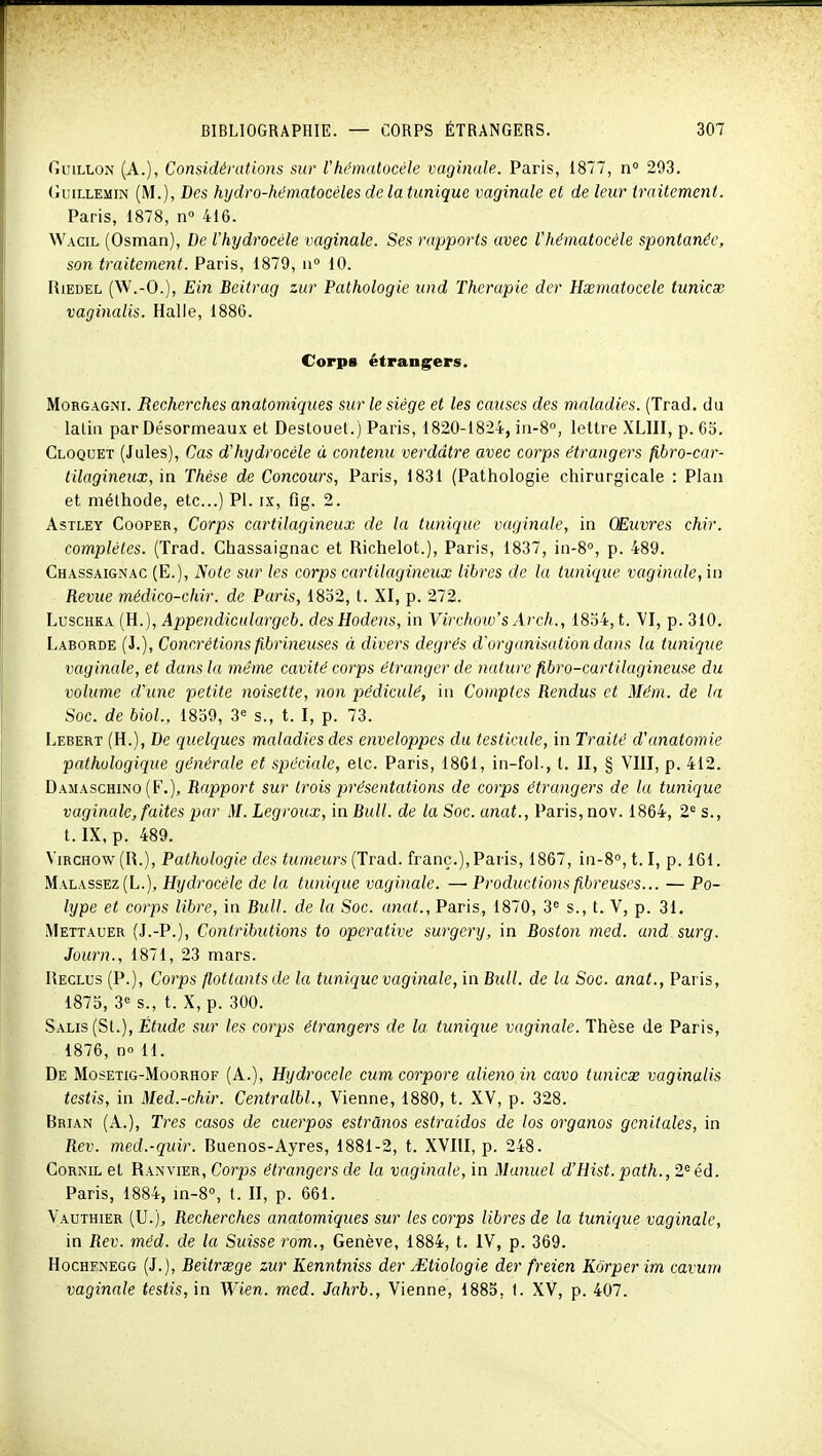 GuiLLON (A.), Considérations sur l'hématocèle vaginale. Paris, 1877, n 293. (iiiiLLEMiN (M.), Des hydro-hématocéles de la tunique vaginale et de leur traitement. Paris, 1878, n» 416. Wacil (Osman), De l'hydrocéle vaginale. Ses rapports avec l'hématocèle spontanée, son traitement. Paris, 1879, n° 10. RiEDEL (W.-O.), Ein Beitrag zur Pathologie und Thérapie der Hxmatoccle tunicx vaginalis. Halle, 1886. Corps étrangrers. MoRGAGNi. Recherches anatomiqiies sur le siège et les causes des maladies. (Trad. du laliii par Désormeaux et Destouel.) Paris, 1820-1824, in-S, lettre XLIII, p. 65. Cloquet (Jules), Cas d'hydrocèle à contenu verddtre avec corps étrangers fibro-car- tilagineux, in Thèse de Concours, Paris, 1831 (Pathologie chirurgicale : Plan et méthode, etc..) Pl. ix, flg. 2. AsTLEY CoopER, Corps cartHagineux de la tunique vaginale, in Œuvres chir. complètes. (Trad. Chassaignac et Richelot.), Paris, 1837, in-8°, p. 489. Chassaignac (E.), Note sur les corps cartilagineux libres de la tunique vaginale, in Revue médico-chir. de Paris, 1832, t. XI, p. 272. LuscHKA (H.), Appendiculargeb. desHodens, in Virchoiv's Arch., 1834, t. VI, p. 310. Laborde (J.), Concrétions fibrineuses à divers degrés d'organisation dans la tunique vaginale, et dans la même cavité corps étranger de nature fibro-cartilagineuse du volume d'une petite noisette, non pédiculé, in Comptes Rendus et Mém. de la Soc. de biol., 1839, 3« s., t. I, p. 73. Lebert (H.), De quelques maladies des enveloppes du testicule, in Traité d'anatomie pathologique générale et spéciale, etc. Paris, 18C1, in-fol., t. II, § VIII, p. 412. Damaschino (F.), Rapport sur trois présentations de corps étrangers de la tunique vaginale, faites par M. Legroux, in Bull, de la Soc. anat., Paris, nov. 1864, 2 s., t. IX, p. 489. ViRCH0w(R.), Pathologie des tumeurs (Trad. franc.), Paris, 1867, in-S, 1.1, p. 161. Malassez (L.), Hydrocète de la tunique vaginale. — Productions fibreuses... — Po- lype et corps libre, in Bull, de la Soc. anat., Paris, 1870, 3^^ s., t. V, p. 31, Mettauer (J.-P.), Contributions to operative surgery, in Boston med. and surg. Journ., 1871, 23 mars. Reclus (P.), Corps flottants de la tunique vaginale, in Bull, de la Soc. anat., Paris, 1875, 3'^ s., t. X, p. 300. Salis (St.), Étude sur les corps étrangers de la tunique vaginale. Thèse de Paris, 1876, no 11. De MosETiG-MooRHOF (A.), Hydrocele cum co7'pore alienoin cavo tunicx vaginalis testis, in Med.-chir. Centralbl., Vienne, 1880, t. XV, p. 328. Brian (A.), Très casos de cuerpos estrànos estraidos de los organos génitales, in Rev. med.-quir. Buenos-Ayres, 1881-2, t. XVIII, p. 248. GoRNiL et Ranvier, Corps étrangers de la vaginale, in Manuel d'Hist. path., 2 éd. Paris, 1884, m-S, t. II, p. 661. Vauthier (U.), Recherches anatomiques sur les corps libres de la tunique vaginale, in Rev. méd. de la Suisse rom., Genève, 1884, t. IV, p. 369. HocHFNEGG (J.), Beitrœge zur Kenntniss der Jitiologie der freien Kôrper im cavum vaginale testis, \n Wien. med. Jahrb., Vienne, 1885, I. XV, p. 407.