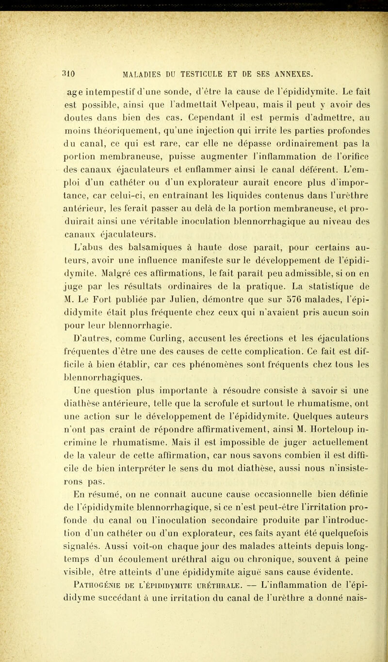 âge intempestif d'une sonde, d'être la cause de l'épididyniite. Le fait est possible, ainsi que l'admettait Telpeau, mais il peut y avoir des doutes dans bien des cas. Cependant il est permis d'admettre, au moins théoriquement, qu'une injection qui irrite les parties profondes du canal, ce qui est rare, car elle ne dépasse ordinairement pas la portion membraneuse, puisse augmenter l'inflammation de l'orifice des canaux éjaculateurs et enflammer ainsi le canal déférent. L'em- ploi d'un cathéter ou d'un explorateur aurait encore plus d'impor- tance, car celui-ci, en entraînant les liquides contenus dans l'urèthre antérieur, les ferait passer au delà de la portion membraneuse, et pro- duirait ainsi une véritable inoculation blennorrhagique au niveau des canaux éjaculateurs. L'abus des balsamiques à haute dose parait, pour certains au- teurs, avoir une influence manifeste sur le développement de l'épidi- dymite. Malgré ces affirmations, le fait paraît peu admissible, si on en juge par les résultats ordinaires de la pratique. La statistique de M. Le Fort publiée par Julien, démontre que sur 576 malades, l'épi- didymite était plus fréquente chez ceux qui n'avaient pris aucun soin pour leur blennorrhagie. D'autres, comme Curling, accusent les érections et les éjaculations fréquentes d'être une des causes de cette complication. Ce fait est dif- ficile à bien établir, car ces phénomènes sont fréquents chez tous les blennorrhagiques. Une question plus importante à résoudre consiste à savoir si une diathèse antérieure, telle que la scrofule et surtout le rhumatisme, ont une action sur le développement de l'épididymite. Quelques auteurs n'ont pas craint de répondre affirmativement, ainsi M. Horteloup in- crimine le rhumatisme. Mais il est impossible de juger actuellement de la valeur de cette affirmation, car nous savons combien il est diffi- cile de bien interpréter le sens du mot diathèse, aussi nous n'insiste- rons pas. En résumé, on ne connaît aucune cause occasionnelle bien définie de l'épididymite blennorrhagique, si ce n'est peut-être l'irritation pro- fonde du canal ou l'inoculation secondaire produite par l'introduc- tion d'un cathéter ou d'un explorateur, ces faits ayant été quelquefois signalés. Aussi voit-on chaque jour des malades atteints depuis long- temps d'un écoulement uréthral aigu ou chronique, souvent à peine visible, être atteints d'une épididymite aiguë sans cause évidente. Pathogénie de l'épididymite uréthrale. — L'inflammation de l'épi- didyme succédant à une irritation du canal de l'urèthre a donné nais-