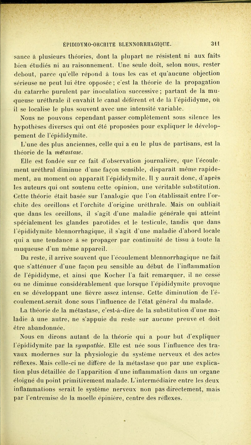 sance à plusieurs théories, dont la plupart ne résistent ni aux faits bien étudiés ni au raisonnement. Une seule doit, selon nous, rester debout, parce qu'elle répond à tous les cas et qu'aucune objection sérieuse ne peut lui être opposée ; c'est la théorie de la propagation du catarrhe purulent par inoculation successive; partant de la mu- queuse uréthrale il envahit le canal déférent et de là l'épididyme, où il se localise le plus souvent avec une intensité variable. Nous ne pouvons cependant passer complètement sous silence les hypothèses diverses qui ont été proposées pour expliquer le dévelop- pement de l'épididymite. L'une des plus anciennes, celle qui a eu le plus de partisans, est la théorie de la métastase. Elle est fondée sur ce fait d'observation journalière, que l'écoule- ment uréthral diminue d'une façon sensible, disparaît même rapide- ment, au moment où apparaît l'épididymite. Il y aurait donc, d'après les auteurs qui ont soutenu cette opinion, une véritable substitution. Cette théorie était basée sur l'analogie que l'on établissait entre l'or- chite des oreillons et l'orchite d'origine uréthrale. Mais on oubliait que dans les oreillons, il s'agit d'une maladie générale qui atteint spécialement les glandes parotides et le testicule, tandis que dans l'épididymite blennorrhagique, il s'agit d'une maladie d'abord locale qui a une tendance à se propager par continuité de tissu à toute la muqueuse d'un même appareil. Du reste, il arrive souvent que l'écoulement blennorrhagique ne fait que s'atténuer d'une façon peu sensible au début de l'inflammation de l'épididyme, et ainsi que Kocher l'a fait remarquer, il ne cesse ou ne diminue considérablement que lorsque l'épididymite provoque en se développant une fièvre assez intense. Cette diminution de l'é- coulement serait donc sous l'influence de l'état général du malade. La théorie de la métastase, c'est-à-dire de la substitution d'une ma- ladie à une autre, ne s'appuie du reste sur aucune preuve et doit être abandonnée. Nous en dirons autant de la théorie qui a pour but d'expliquer l'épididymite par la sympathie. Elle est née sous l'influence des tra- vaux modernes sur la physiologie du système nerveux et des actes réflexes. Mais celle-ci ne diff'ère de la métastase que par une explica- tion plus détaillée de l'apparition d'une inflammation dans un organe éloigné du point primitivement malade. L'intermédiaire entre les deux inflammations serait le système nerveux non pas directement, mais par l'entremise de la moelle épinière, centre des réflexes.