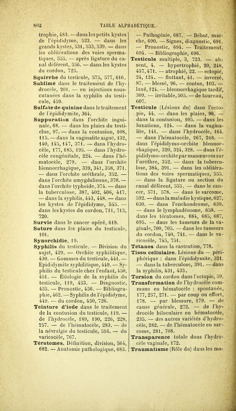 trophie, 483. —dans les petits kystes de l'épididyme, 523. — dans les grands kystes, 531, 533, 539. — dans Jes oblitérations des voies sperma- tiques, 555. — après ligature du ca- nal déférent, 556. — dans les kystes du cordon, 725. Squirrhe du testicule, 575, 577, 616. Sublimé dans le traitement de l'hy- drocèle, 201. — en injections sous- cutanées dans la syphilis du testi- cule, 459. Sulfate de quinine dans le traitement de l'épididymite, 364. Suppuration dans l'orchite ingui- nale, 68. — dans les plaies du testi- clue, 97. — dans la contusion, 108, 115. — dans la vaginalite aiguë, 132, 140, 145, 147, 371. — dans l'hydro- cèle, 177, 185, 195. — dans Thydro- cèle congénitale, 224. — dans l'hé- matocèle, 279. — dans l'orchite blennorrhagique, 339, 341, 358, 371. — dans l'orchite uréthrale, 352. — dans l'orchite amygdalienne, 370. — dans l'orchite typhoïde, 374. — dans la tuberculose, 387, 402, 406, 417. — dans la syphilis, 443, 448. — dans les kystes de l'épididyme, 545. — dans les kystes du cordon, 711, 713, 720. Survie dans le cancer opéré, 618. Suture dans les plaies du testicule, 101. Synorchidie, 19. Syphilis du testicule. — Division du sujet, 429. — Orchite syphilitique, 430. — Gommes du testicule, 441. — Épididymite syphilitique, 449. — Sy- philis du testicule chez l'enfant, 450, 451. — Éliologie de la syphilis du testicule, 119, 453. — Diagnostic, 455. — Pronostic, 456. — Bibliogra- phie, 462. — Syphilis de l'épididyme, 449. — du cordon, 450, 726. Teinture d'iode dans le traitement de la contusion du testicule, 119. — de l'hydrocèle, 189, 190, 226, 228, 257. — de l'hématocèle, 283. — de la névralgie du testicule, 516. — du varicocèle, 767. Tératomes. Définition, division, 564, 682. — Anatomie pathologique, 683. — Pathogénie, 687. — Début, mar- che, 690. — Signes, diagnostic, 691. — Pronostic, 694. — Traitement, 694. — Bibliographie, 696. Testicule multiple, 3, 723. — ab- sent, 4. — hypertrophié, 20, 248, 437,471. — atrophié, 22. — ectopié, 24, 124. — flottant, 41. — inversé, 87. — blessé, 96. — contus, 103. — luxé, 124. — blennorrhagique tardif, 309. — irritable, 505. — de taureau, 607. Testicule (Lésions du) dans l'eclo- pie, 44. — dans les plaies, 96. — dans la contusion, 105. — dans les luxations, 124. — dans la vagina- lite, 141. — dans l'hydrocèle, 164. — dans l'hématocèle, 267, 268. — dans l'épididymo-orchite blennor- rhagique, 320, 324, 328. — dans l'é- pididymo-orchite par manœuvres sur l'urèthre, 352. — dans la tubercu- lose, 384, 391. — dans les oblitéra- tions des voies spermatiques, 555. — dans la ligature ou section du canal déférent, 555. — dans le can- cer, 571, 578. — dans le sarcome, 592. —dans la maladie kystique, 627, 630. — dans l'enchondrome, 639. — dans le lymphadénome, 658. — dans les tératomes, 684, 685, 687, 695. — dans les tumeurs de la va- ginale, 700, 705. — dans les tumeurs du cordon, 740, 741. — dans le va- ricocèle, 745, 751. Tétanos dans la castration, 778. Tissu cellulaire. Lésions du— péri- phérique : dans l'épididymite, 321. — dans la tuberculose, 391. —dans la syphilis, 431, 433. Torsion du cordon dans l'eclopie, 59. Transformation de l'hydrocèle com- mune en hématocèle : spontanée, 177, 257, 271. — par coup ou effort, 178. — par blessure, 179. — de cause générale, 272. — de l'hy- drocèle biloculaire en hématocèle, 235. — des autres variétés d'hydro- cèle, 282. — de l'hématocèle en sar- come, 281, 708. Transparence totale dans l'hydro- cèle vaginale, 172. Traumatisme (Rôle du) dans les ma-