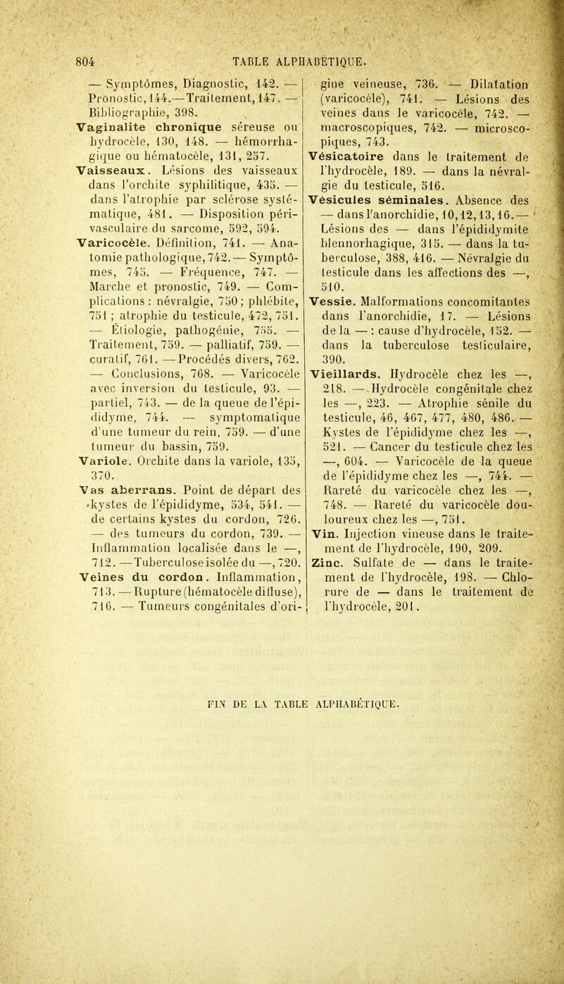 — Symptômes, Diagnostic, 142. — 1 Pronostic, 144.—Traitement, 147. — Biijliographie, 398. Vaginalite chronique séreuse ou hydrocèle, 130, 148. — hémorrha- gique ou hématocèle, 13i, 237. Vaisseaux. Lésions des vaisseaux dans l'orcliite syphilitique, 43o. — dans l'atrophie par sclérose systé- matique, 481. — Disposition péri- vasculaire du sarcome, 592, b94. Varicocèle. Définition, 741. —• Ana- tomie pathologique,742.— Symptô- mes, 74o. — Fréquence, 747. — Marche et pronostic, 749. — Com- plications: névralgie, 7o0; phlébite, 751 ; atrophie du testicule, 472, 751. — Étiologie, pathogénie, 7.S5. — Traitement, 759. — palliatif, 759. — curalif, 761. —-Procédés divers, 702. — Conclusions, 768. — Varicocèle avec inversion du testicule, 93. — partiel, 743. — de la queue de l'épi- ilidyme, 744. — symptomalique d'une tumeur du rein, 759. — d'une tumeur du bassin, 759. Variole. Orchite dans la variole, 135, 370. Vas aberrans. Point de départ des • kystes de l'épididyme, 534, 541. — de certains kystes du cordon, 720. — des tumeurs du cordon, 739. — Inflammation localisée dans le —, 712. —Tuberculose isolée du —, 720. Veines du cordon. Inflammation, 713. — Rupture (hématocèle diliuse), 716. — Tumeurs congénitales d'ori- gine veineuse, 736. — Dilatation (varicocèle), 741. — Lésions des veines dans le varicocèle, 742. — macroscopiques, 742. — microsco- piques, 743. Vésicatoire dans le traitement de l'hydrocèle, 189. — dans la névral- gie du testicule, 516. Vésicules séminales. Absence des — dansl'anorchidie, 10,12,13,16.— Lésions des — dans l'épididymite blennorhagique, 315. — dans la tu- berculose, 388, 416. — Névralgie du testicule dans les affections des —, 510. Vessie. Malformations concomitantes dans l'anorchidie, 17. — Lésions de la — : cause d'hydrocèle, 152. — dans la tuberculose tesliculaire, 390. Vieillards. Hydrocèle chez les —, 218. — Hydrocèle congénitale chez les —, 223. — Atrophie sénile du testicule, 46, 467, 477, 480, 486. — Kystes de l'épididyme chez les ■—, 521. — Cancer du testicule chez les —, 604. — Varicocèle de la queue de l'épididyme chez les —-, 744. — Rareté du varicocèle chez les —, 748. — Rareté du varicocèle dou- loureux chez les —, 751. Vin. Injection vineuse dans le traite- ment de l'hydrocèle, 190, 209. Zinc. Sulfate de — dans le traite- ment de l'hydrocèle, 198. — Chlo- rure de — dans le traitement do l'hydrocèle, 201. FIN DE LA TABLE ALPHABÉTIQUE.