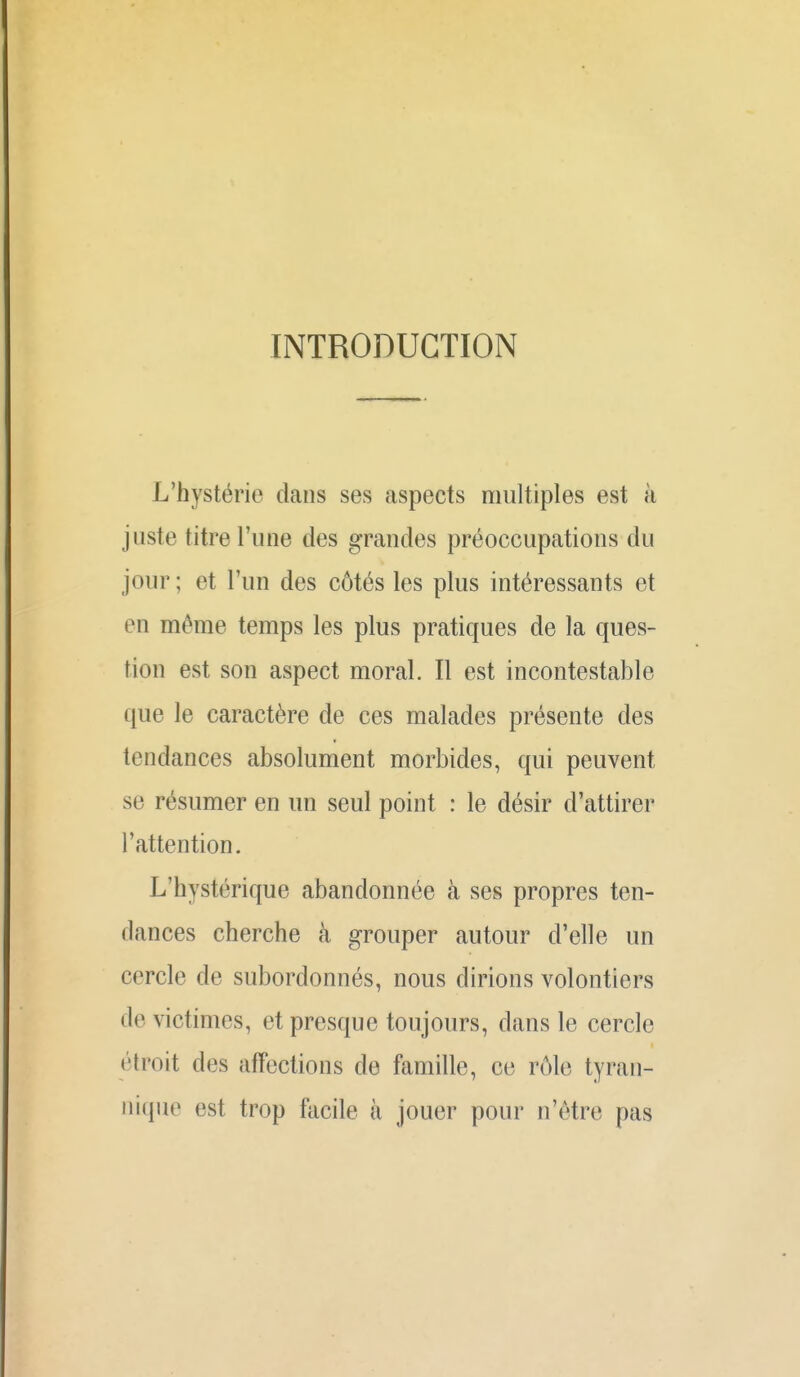 INTRODUCTION L'hystérie dans ses aspects multiples est à juste titre l'une des grandes préoccupations du jour ; et l'un des côtés les plus intéressants et en même temps les plus pratiques de la ques- tion est son aspect moral. Il est incontestable que le caractère de ces malades présente des tendances absolument morbides, qui peuvent se résumer en un seul point : le désir d'attirer l'attention. L'hystérique abandonnée à ses propres ten- dances cherche à grouper autour d'elle un cercle de subordonnés, nous dirions volontiers de victimes, et presque toujours, dans le cercle étroit des affections de famille, ce rôle tyran- nique est trop facile à jouer pour n'être pas