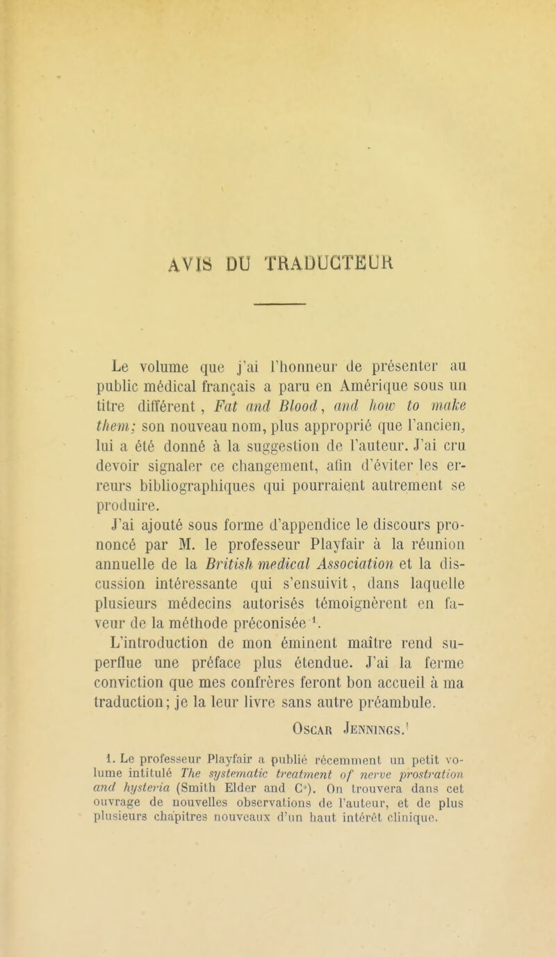 AVIS DU TRAOUGTKUH Le volume que j'ai l'honneur de présenter au public médical français a paru en Amérique sous un titre différent, Fat and Blood, and how to make tliem; son nouveau nom, plus approprié que l'ancien, lui a été donné à la suggestion de l'auteur. J'ai cru devoir signaler ce changement, ahn d'éviter les er- reurs bibliographiques qui pourraient autrement se produire. J'ai ajouté sous forme d'appendice le discours pro- noncé par M. le professeur Playfair à la réunion annuelle de la British médical Association et la dis- cussion intéressante qui s'ensuivit, dans laquelle plusieurs médecins autorisés témoignèrent en fa- veur de la méthode préconisée L'introduction de mon émincnt maître rend su- perflue une préface plus étendue. J'ai la ferme conviction que mes confrères feront bon accueil à ma traduction; je la leur livre sans autre préambule. Oscar Jennings.' 1. Le professeur Playfair a publié récemment un petit vo- lume intitulé The systematic treatment of nerve prostration and hysteria (Smith Elder and C). On trouvera dans cet ouvrage de nouvelles observations de l'auteur, et de plus plusieurs chapitres nouveaux d'un haut intérêt clinique.