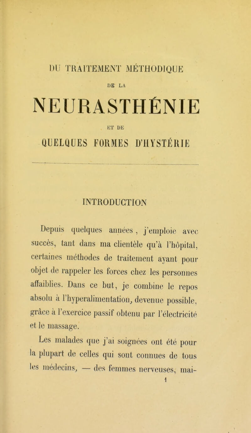 DU TRAITEMENT MÉTHODIQUE DE LA NEURASTHÉNIE ET DE QUELQUES FORMES D'HYSTÉRIE INTRODUCTION Depuis quelques aimées, j'emploie avec succès, tant clans ma clientèle qu'à l'hôpital, certaines méthodes de traitement ayant pour objet de rappeler les forces chez les personnes affaiblies. Dans ce but, je combine le repos absolu à l'hyperalimentation, devenue possible, grâce à l'exercice passif obtenu par l'électricité et le massage. Les malades que j'ai soignées ont été pour la plupart de celles qui sont connues de tous les médecins, — des femmes nerveuses, mai-