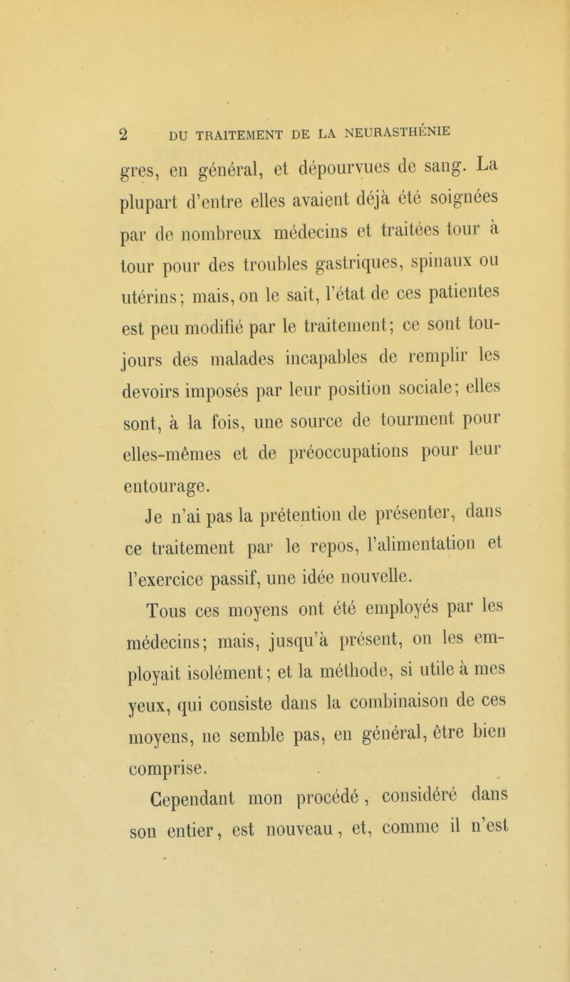 gres, en général, et dépourvues de sang. La plupart d'entre elles avaient déjà été soignées par de nombreux médecins et traitées tour à tour pour des troubles gastriques, spinaux ou utérins; mais, on le sait, Tétat de ces patientes est peu modifié par le traitement; ce sont tou- jours des malades incapables de remplir les devoirs imposés par leur position sociale; elles sont, à la fois, une source de tourment pour elles-mêmes et de préoccupations pour leur entourage. Je n'ai pas la prétention de présenter, dans ce traitement par le repos, l'alimentation et l'exercice passif, une idée nouvelle. Tous ces moyens ont été employés par les médecins; mais, jusqu'à présent, on les em- ployait isolément ; et la méthode, si utile à mes yeux, qui consiste dans la combinaison de ces moyens, ne semble pas, en général, être bien comprise. Cependant mon procédé, considéré dans son entier, est nouveau, et, comme il n'est