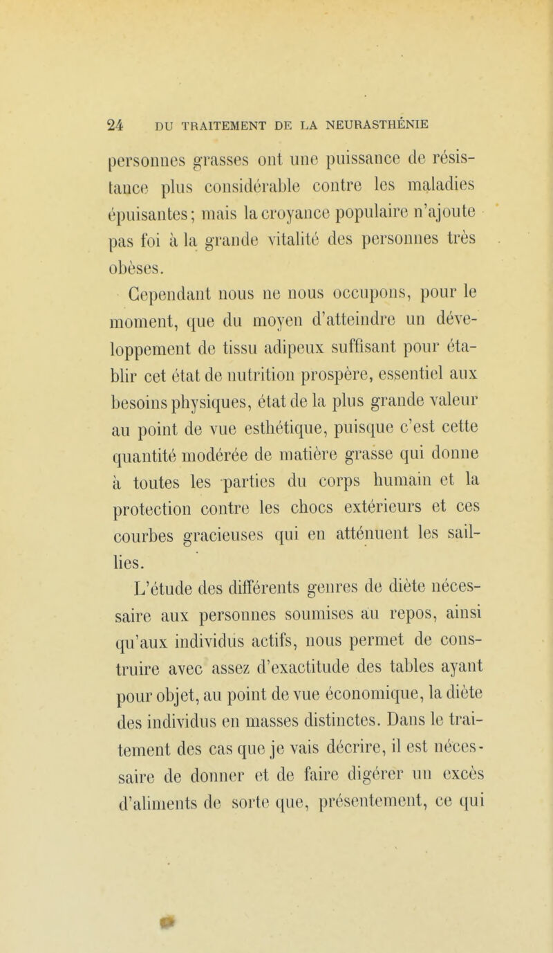 personnes grasses ont une puissance de résis- tauc(} plus considérable contre les maladies épuisantes; mais la croyance populaire n'ajoute pas foi à la grande vitalité des personnes très obèses. Cependant nous ne nous occupons, pour le moment, que du moyen d'atteindre un déve- loppement de tissu adipeux suffisant pour éta- blir cet état de nutrition prospère, essentiel aux besoins physiques, état de la plus grande valeur au point de vue esthétique, puisque c'est cette quantité modérée de matière grasse qui donne à toutes les parties du corps humain et la protection contre les chocs extérieurs et ces courbes gracieuses qui en atténuent les sail- hes. L'étude des dilïérents genres de diète néces- saire aux personnes soumises au repos, ainsi qu'aux individus actifs, nous permet de cons- truire avec assez d'exactitude des tables ayant pour objet, au point de vue économique, la diète des individus en masses distinctes. Dans le trai- tement des cas que je vais décrire, il est néces- saire de donner et de faire digérer un excès d'aliments de sorte que, présentement, ce qui