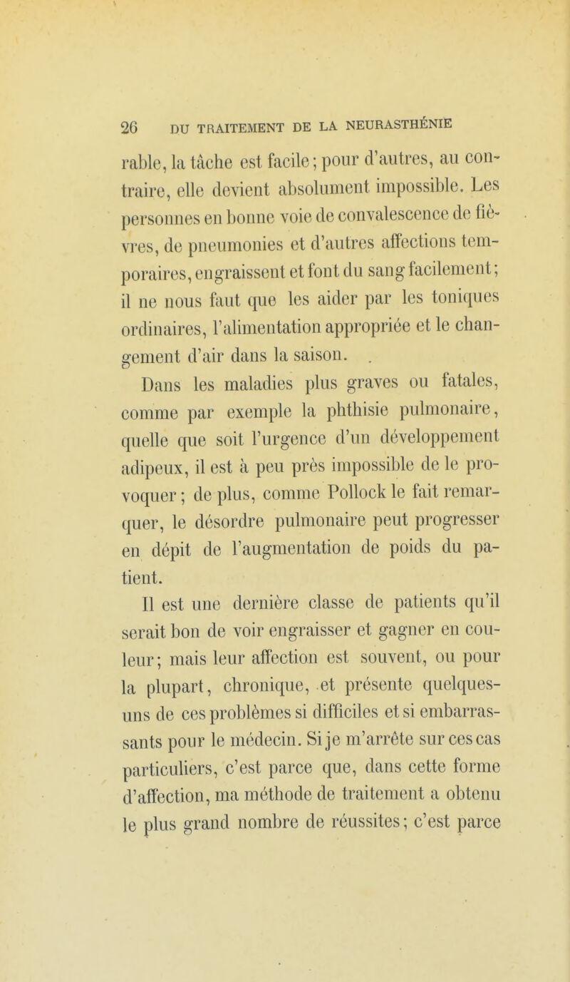 \ 26 DU TRAITEMENT DE LA NEURASTHÉNIE rable, la tâche est facile ; pour d'autres, au con- traire, elle devient absolument impossible. Les personnes en bonne voie de convalescence de fiè- vres, de pneumonies et d'autres affections tem- poraires, engraissent et font du sang facilement ; il ne nous fiiut que les aider par les tonicpuîs ordinaires, l'alimentation appropriée et le chan- gement d'air dans la saison. . Dans les maladies plus graves ou fatales, comme par exemple la phthisie pulmonaire, quelle que soit l'urgence d'un développement adipeux, il est à peu près impossible de le pro- voquer ; de plus, comme Pollock le fait remar- quer, le désordre pulmonaire peut progresser en dépit de l'augmentation de poids du pa- tient. Il est une dernière classe de patients qu'il serait bon de voir engraisser et gagner en cou- leur; mais leur affection est souvent, ou pour la plupart, chronique, et présente quelques- uns de ces problèmes si difficiles et si embarras- sants pour le médecin. Si je m'arrête sur ces cas particuliers, c'est parce que, dans cette forme d'affection, ma méthode de traitement a obtenu le plus grand nombre de réussites ; c'est parce