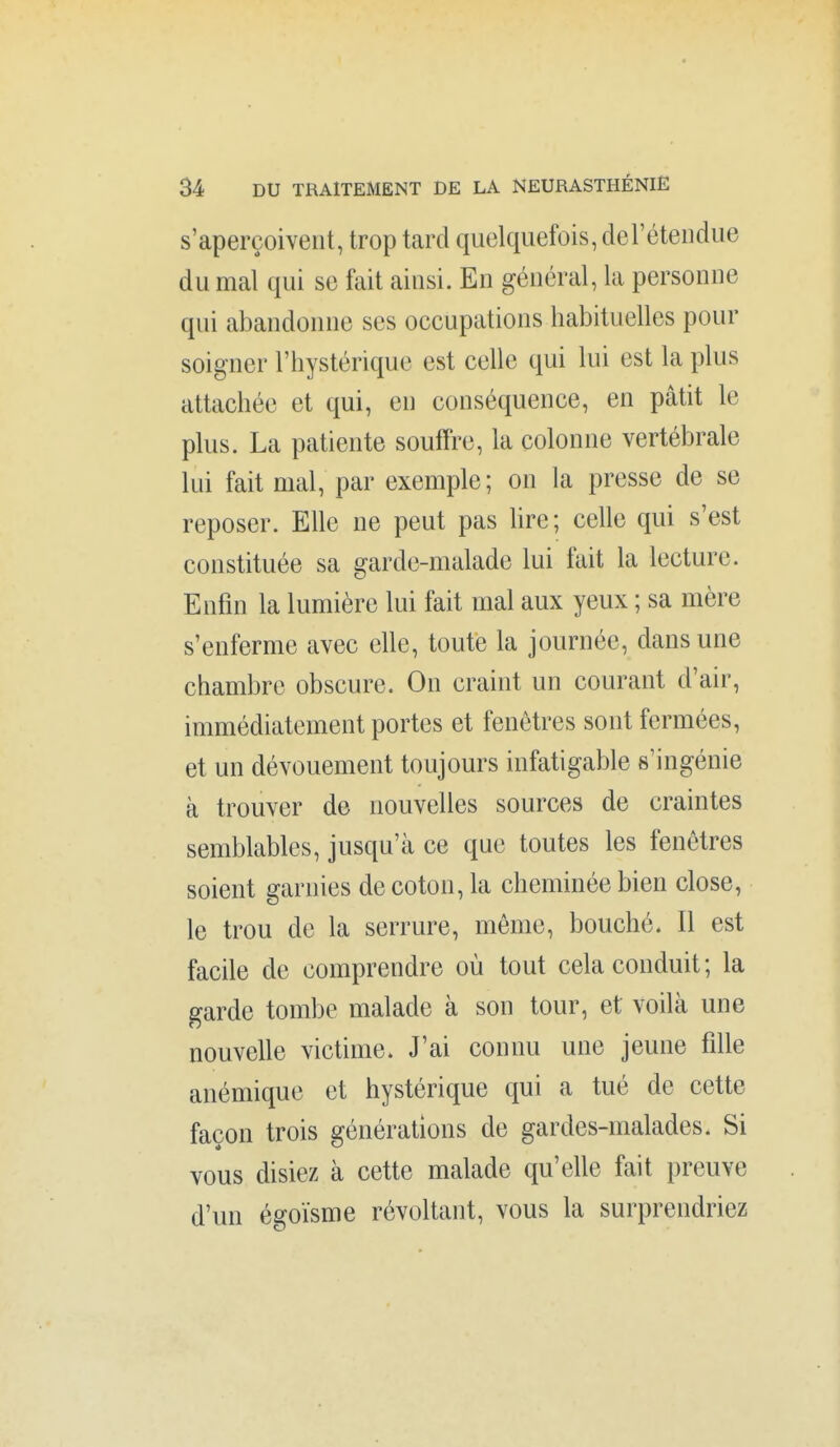 s'aperçoivent, trop tard quelquefois, de l'étendue du mal qui se fait ainsi. En général, la personne qui abandonne ses occupations habituelles pour soigner l'hystérique est celle qui lui est la plus attachée et qui, en conséquence, en pâtit le plus. La patiente souffre, la colonne vertébrale lui fait mal, par exemple; on la presse de se reposer. EUe ne peut pas lire; celle qui s'est constituée sa garde-malade lui fait la lecture. Enfin la lumière lui fait mal aux yeux ; sa mère s'enferme avec elle, toute la journée, dans une chambre obscure. On craint un courant d'air, immédiatement portes et fenêtres sont fermées, et un dévouement toujours infatigable s'ingénie à trouver de nouvelles sources de craintes semblables, jusqu'à ce que toutes les fenêtres soient garnies de coton, la cheminée bien close, le trou de la serrure, même, bouché. Il est facile de comprendre où tout cela conduit; la garde tombe malade à son tour, et voilà une nouvelle victime. J'ai connu une jeune fille anémique et hystérique qui a tué de cette façon trois générations de gardes-malades. Si vous disiez à cette malade qu'elle fait preuve d'un égoïsme révoltant, vous la surprendriez