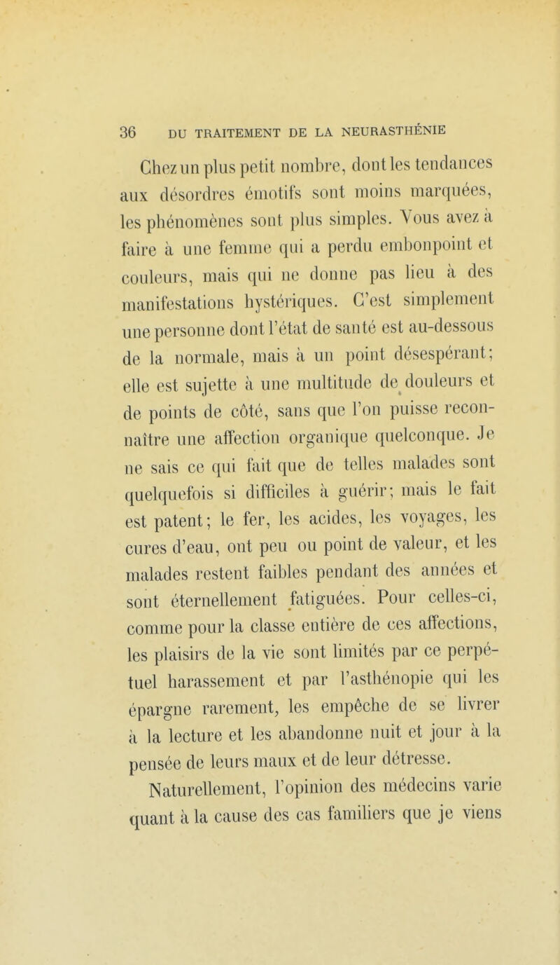 Chez un plus petit nombre, dont les tendances aux désordres émotifs sont moins marquées, les phénomènes sont plus simples. Vous avez à faire à une femme qui a perdu embonpoint et couleurs, mais qui ne donne pas lieu à des manifestations hystériques. C'est simplement une personne dont l'état de santé est au-dessous de la normale, mais à un point désespérant; elle est sujette à une multitude de douleurs et de points de côté, sans que l'on puisse recon- naître une afTection organique quelconque. Je ne sais ce qui fait que de telles malades sont quelquefois si difficiles k guérir; mais le fait est patent; le fer, les acides, les voyages, les cures d'eau, ont peu ou point de valeur, et les malades restent faibles pendant des années et sont éternellement fatiguées. Pour celles-ci, comme pour la classe entière de ces affections, les plaisirs de la vie sont limités par ce perpé- tuel harassement et par l'asthénopie qui les épargne rarement, les empêche de se livrer à la lecture et les abandonne nuit et jour à la pensée de leurs maux et de leur détresse. Naturellement, l'opinion des médecins varie quant à la cause des cas familiers que je viens