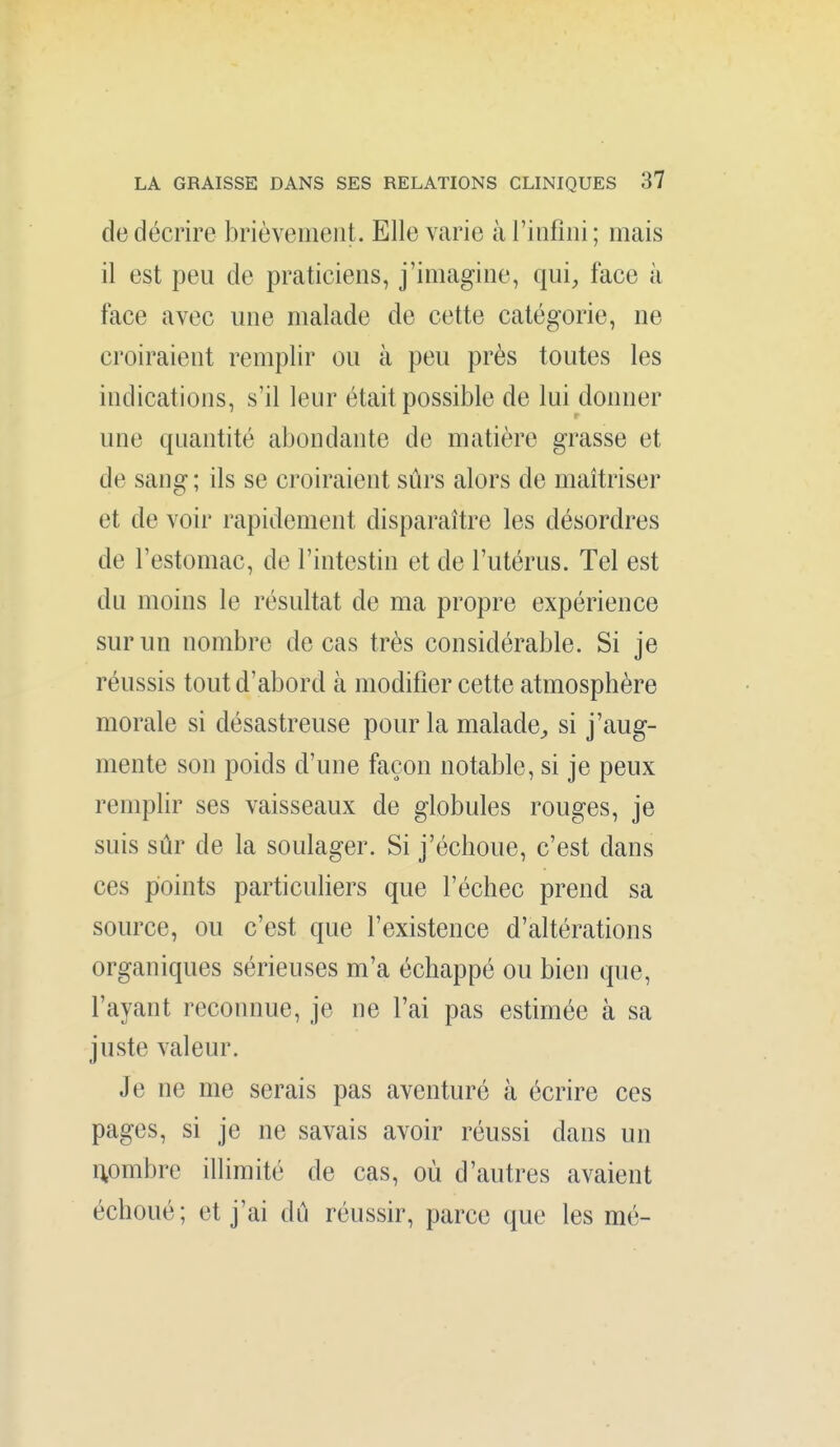 de décrire brièvement. Elle varie à l'infîni ; mais il est peu de praticiens, j'imagine, qui, face à face avec une malade de cette catégorie, ne croiraient remplir ou à peu près toutes les indications, s'il leur était possible de lui donner une quantité abondante de matière grasse et de sang ; ils se croiraient sûrs alors de maîtriser et de voir rapidement disparaître les désordres de l'estomac, de l'intestin et de l'utérus. Tel est du moins le résultat de ma propre expérience sur un nombre de cas très considérable. Si je réussis tout d'abord à modifier cette atmosphère morale si désastreuse pour la malade^ si j'aug- mente son poids d'une façon notable, si je peux remplir ses vaisseaux de globules rouges, je suis sûr de la soulager. Si j'échoue, c'est dans ces points particuliers que l'échec prend sa source, ou c'est que l'existence d'altérations organiques sérieuses m'a échappé ou bien que, l'ayant reconnue, je ne l'ai pas estimée à sa juste valeur. Je ne me serais pas aventuré à écrire ces pages, si je ne savais avoir réussi dans un nombre illimité de cas, où d'autres avaient échoué; et j'ai dû réussir, parce que les mé-