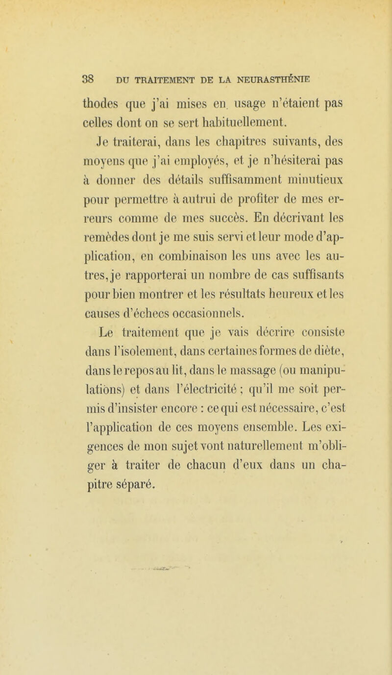 thodes que j'ai mises en. usage n'étaient pas celles dont on se sert habituellement. Je traiterai, dans les chapitres suivants, des moyens que j'ai employés, et je n'hésiterai pas à donner des détails suffisamment minutieux pour permettre à autrui de profiter de mes er- reurs comme de mes succès. En décrivant les remèdes dont je me suis servi et leur mode d'ap- phcation, en combinaison les uns avec les au- tres, je rapporterai un nombre de cas suffisants pour bien montrer et les résultats heureux et les causes d'échecs occasionnels. Le traitement que je vais décrire consiste dans l'isolement, dans certaines formes de diète, dans le repos au lit, dans le massage (ou manipu- lations) et dans l'électricité ; qu'il me soit per- mis d'insister encore : ce qui est nécessaire, c'est l'application de ces moyens ensemble. Les exi- gences de mon sujet vont naturellement m'obli- ger à traiter de chacun d'eux dans un cha- pitre séparé.