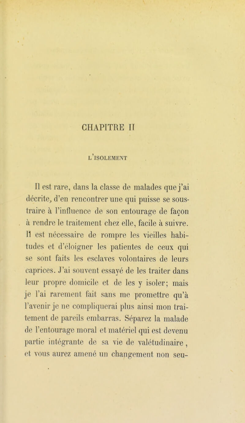 l'isolement Il est rare, dans la classe de malades que j'ai décrite^ d'en rencontrer une qui puisse se sous- traire à l'influence de son entourage de façon à rendre le traitement chez elle, facile à suivre. Il est nécessaire de rompre les vieilles habi- tudes et d'éloigner les patientes de ceux qui se sont faits les esclaves volontaires de leurs caprices. J'ai souvent essayé de les traiter dans leur propre domicile et de les y isoler; mais je l'ai rarement fait sans me promettre qu'à l'avenir je ne compliquerai plus ainsi mon trai- tement de pareils embarras. Séparez la malade de l'entourage moral et matériel qui est devenu partie intégrante de sa vie de valétudinaire, et vous aurez amené un changement non seu-