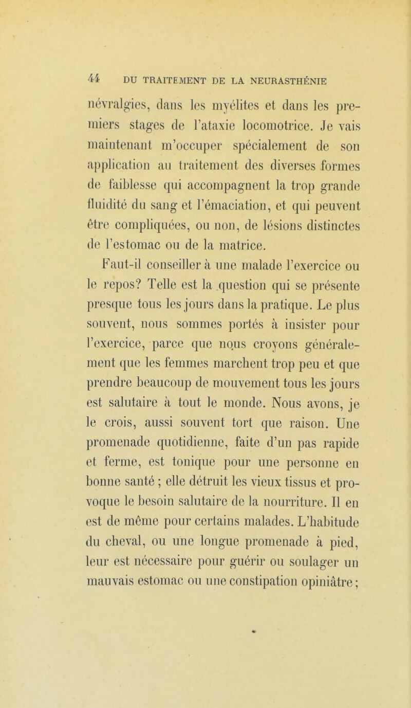 névralgies, dans les myélites et dans les pre- miers stages de l'ataxie locomotrice. Je vais maintenant m'occuper spécialement de son application au traitement des diverses formes de faiblesse qui accompagnent la trop grande fluidité du sang et l'émaciation, et qui peuvent être compliquées, ou non, de lésions distinctes de l'estomac ou de la matrice. Faut-il conseiller à une malade l'exercice ou le repos? Telle est la question qui se présente presque tous les jours dans la pratique. Le plus souvent, nous sommes portés à insister pour l'exercice, parce que nous croyons générale- ment que les femmes marchent trop peu et que prendre beaucoup de mouvement tous les jours est salutaire à tout le monde. Nous avons, je le crois, aussi souvent tort que raison. Une promenade quotidienne, faite d'un pas rapide et ferme, est tonique pour une personne en bonne santé ; elle détruit les vieux tissus et pro- voque le besoin salutaire de la nourriture. Il en est de même pour certains malades. L'habitude du cheval, ou une longue promenade à pied, leur est nécessaire pour guérir ou soulager un mauvais estomac ou une constipation opiniâtre ;