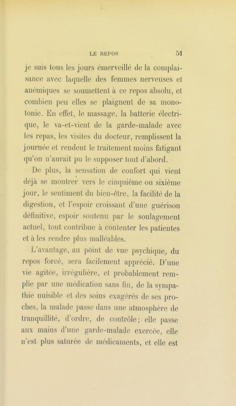 je suis tous les jours émerveillé de la complai- sance avec laquelle des femmes nerveuses et anémiques se soumettent à ce repos absolu, et combien peu elles se plaignent de sa mono- tonie. En effet, le massage, la batterie électri- que, le va-et-vient de la garde-malade avec les repas, les visites du docteur, remplissent la journée et rendent le traitement moins fatigant qu'on n'aurait pu le supposer tout d'abord. De plus, la sensation de confort qui vient déjà se montrer vers le cinquième ou sixième jour, le sentiment du bien-être, la facilité de la digestion, et l'espoir croissant d'une guérison définitive, espoir soutenu par le soulagement actuel, tout contribue à contenter les patientes et à les rendre plus malléables. L'avantage, au point de vue psychique^ du repos forcé, sera facilement apprécié. D'une vie agitée, irrégulière, et probablement rem- plie par une médication sans fin, de la sympa- thie nuisible et des soins exagérés de ses pro- ches, la malade passe dans une atmosphère de tranquillité, d'ordre, de contrôle; elle passe aux mains d'une garde-malade exercée, elle n'est plus saturée de médicaments, et elle est