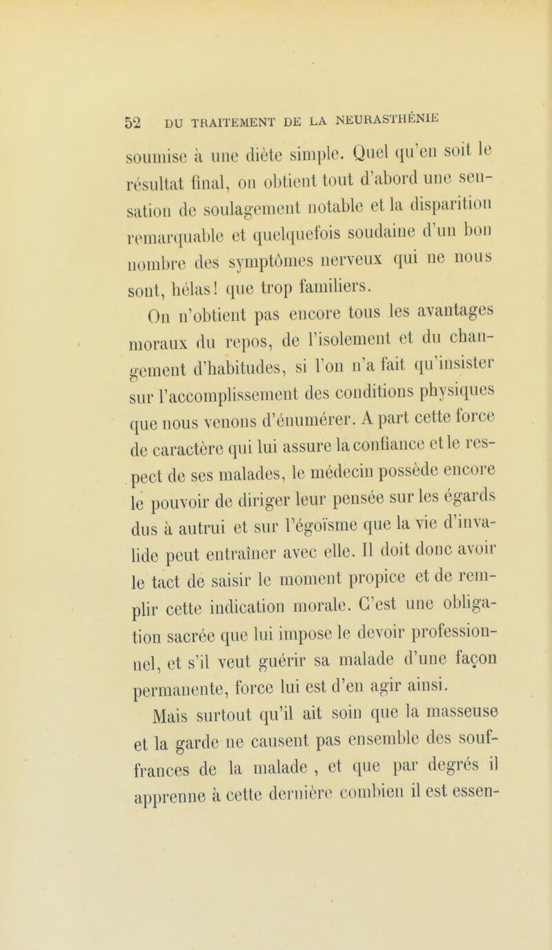 souiniso à une diète simple. Quel qu'eu soit le résultat final, ou obtient tout d'abord une sen- sation de soulagement notable et la disparition remariiuable et quelquefois soudaine d'un bon nombre des symptômes nerveux qui ne nous sont, liélas! que trop familiers. On n'obtient pas encore tous les avantages moraux du repos, de l'isolement et du chan- gement d'habitudes, si l'on n'a fait qu'insister sur l'accomplissement des conditions physiques que nous venons d'énumérer. A part cette force de caractère qui lui assure la confiance et le res- pect de ses malades, le médecin possède encore le pouvoir de diriger leur pensée sur les égards dus à autrui et sur l'égoïsme que la vie d'inva- lide peut entraîner avec elle. Il doit donc avoir le tact de saisir le moment propice et de rem- plir cette indication morale. C'est une obliga- tion sacrée que lui impose le devoir profession- nel, et s'il veut guérir sa malade d'une façon permanente, force lui est d'en agir ainsi. Mais surtout qu'il ait soin que la masseuse et la garde ne causent pas ensemble des souf- frances de la malade , et que par degrés il apprenne à cette dernière combien il est essen-