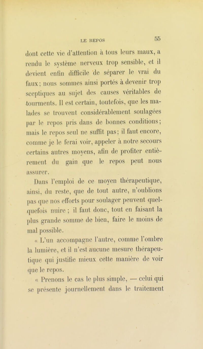 dont cette vie d'attention à tons leurs maux, a rendu le système nerveux trop sensible, et il devient enfin difficile de séparer le vrai du faux; nous sommes ainsi portés à devenir trop sceptiques au sujet des causes véritables de tourments. Il est certain, toutefois, que les ma- lades se trouvent considérablement soulagées par le repos pris dans de bonnes conditions ; mais le repos seul ne suffit pas; il faut encore, comme je le ferai voir, appeler à notre secours certains autres moyens, afin de profiter entiè- rement du gain que le repos peut nous assurer. Dans l'emploi de ce moyen thérapeutique, ainsi, du reste, que de tout autre, n'oublions pas que nos efforts pour soulager peuvent quel- quefois nuire ; il faut donc, tout en faisant la plus grande somme de bien, faire le moins de mal possible. (( L'un accompagne l'autre, comme l'ombre la lumière, et il n'est aucune mesure thérapeu- tique qui justifie mieux cette manière de voir que le repos. (( Prenons le cas le plus simple, — celui qui se présente journellement dans le traitement