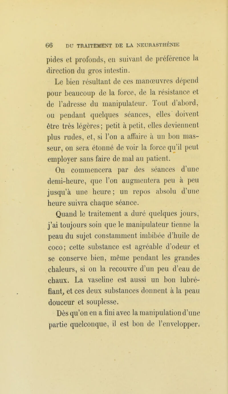 pides et profonds, eu suivant de préférence la direction du gros intestin. Le bien résultant de ces manœuvres dépend pour beaucoup de la force, de la résistance et de l'adresse du manipulateur. Tout d'abord, ou pendant quelques séances, elles doivent être très légères; petit à petit, elles devieiuient plus rudes, et, si l'on a affaire à un bon mas- seur, on sera étonné de voir la force qu'il peut employer sans faire de mal au patient. On commencera par des séances d'une demi-heure, que l'on augmentera peu à peu jusqu'à une heure; un repos absolu d'une heure suivra chaque séance. Quand le traitement a duré quelques jours, j'ai toujours soin que le manipulateur tienne la peau du sujet constamment imbibée d'huile de coco; cette substance est agréable d'odeur et se conserve bien, même pendant les grandes chaleurs, si on la recouvre d'un peu d'eau de chaux. La vaseline est aussi un bon lubré- fiant^ et ces deux substances donnent à la peau douceur et souplesse. Dès qu'on en a fini avec la manipulation d'une partie quelconque, il est bon de l'envelopper*