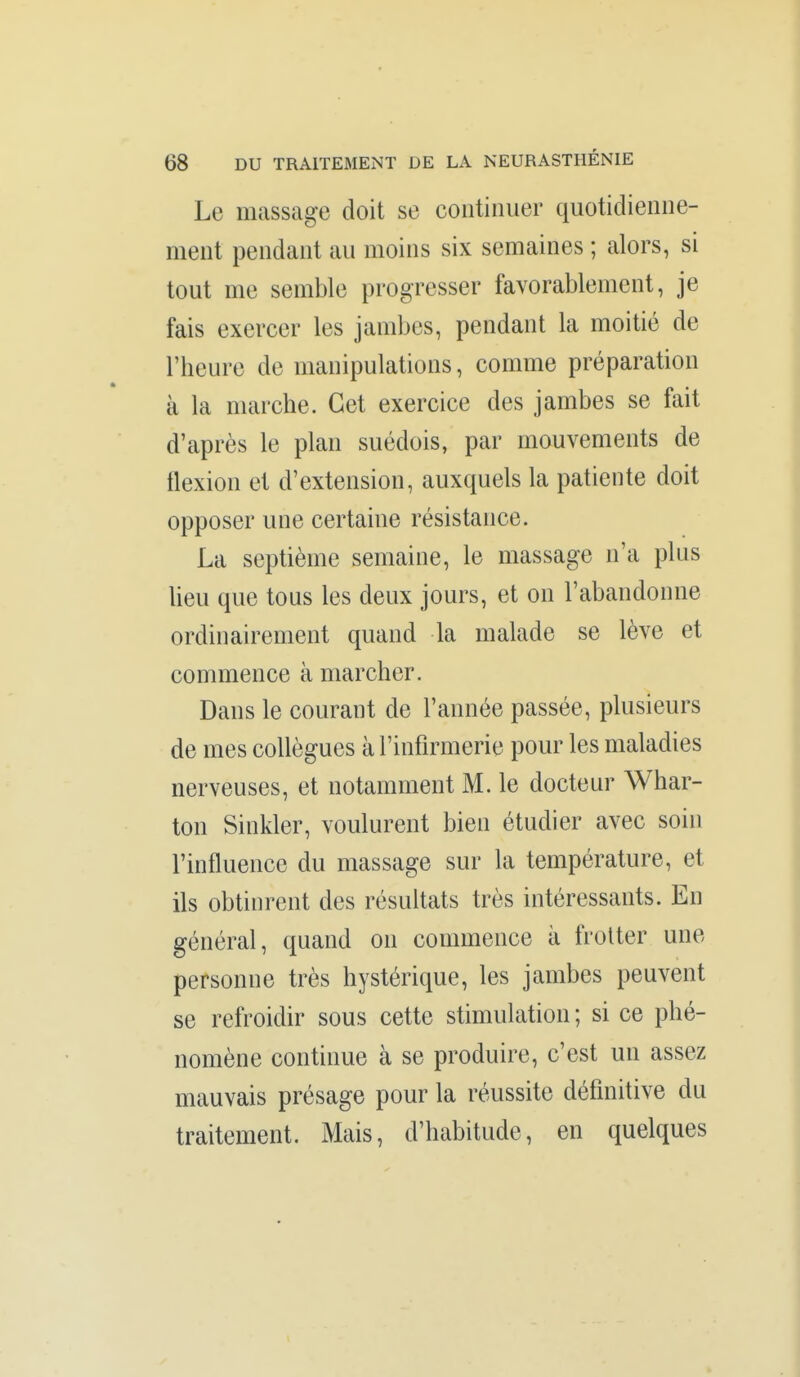 Le massage doit se continuer quotidienne- ment pendant au moins six semaines ; alors, si tout me semble progresser favorablement, je fais exercer les jambes, pendant la moitié de l'heure de manipulations, comme préparation à la marche. Cet exercice des jambes se fait d'après le plan suédois, par mouvements de flexion et d'extension, auxquels la patiente doit opposer une certaine résistance. La septième semaine, le massage n'a plus heu que tous les deux jours, et on l'abandonne ordinairement quand la malade se lève et commence à marcher. Dans le courant de l'année passée, plusieurs de mes collègues à l'infirmerie pour les maladies nerveuses, et notamment M. le docteur Whar- ton Sinkler, voulurent bien étudier avec soin l'influence du massage sur la température, et ils obtinrent des résultats très intéressants. En général, quand on commence à frotter une personne très hystérique, les jambes peuvent se refroidir sous cette stimulation; si ce phé- nomène continue à se produire, c'est un assez mauvais présage pour la réussite définitive du traitement. Mais, d'habitude, en quelques