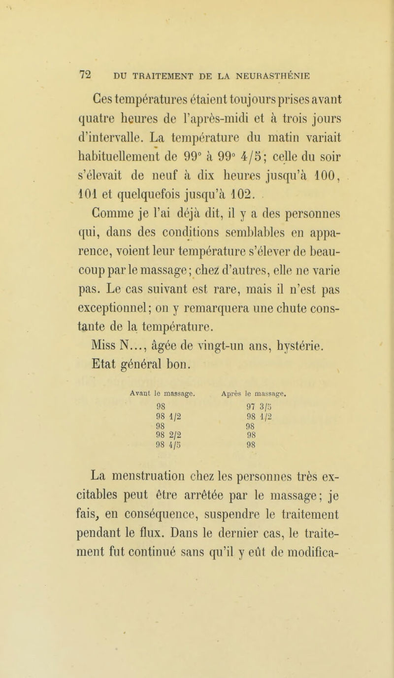 Ces températures étaient toujours prises avant quatre heures de l'après-midi et à trois jours d'intervalle. La température du matin variait habituellement de 99° à 99 4/5; celle du soir s'élevait de neuf à dix heures jusqu'à 100, 101 et quelquefois jusqu'à 102. Gomme je l'ai déjà dit, il y a des personnes qui, dans des conditions semblahles en appa- rence, voient leur température s'élever de beau- coup par le massage ; chez d'autres, elle ne varie pas. Le cas suivant est rare, mais il n'est pas exceptionnel; on y remarquera une chute cons- tante de la température. Miss N..., âgée de vingt-un ans, hystérie. Etat général bon. Avant le massage. Après le massage. 98 97 3/5 98 1/2 98 d/2 98 98 98 2/2 98 98 4/5 98 La menstruation chez les personnes très ex- citables peut être arrêtée par le massage; je fais, en conséquence, suspendre le traitement pendant le flux. Dans le dernier cas, le traite- ment fut continué sans qu'il y eût de modifica-