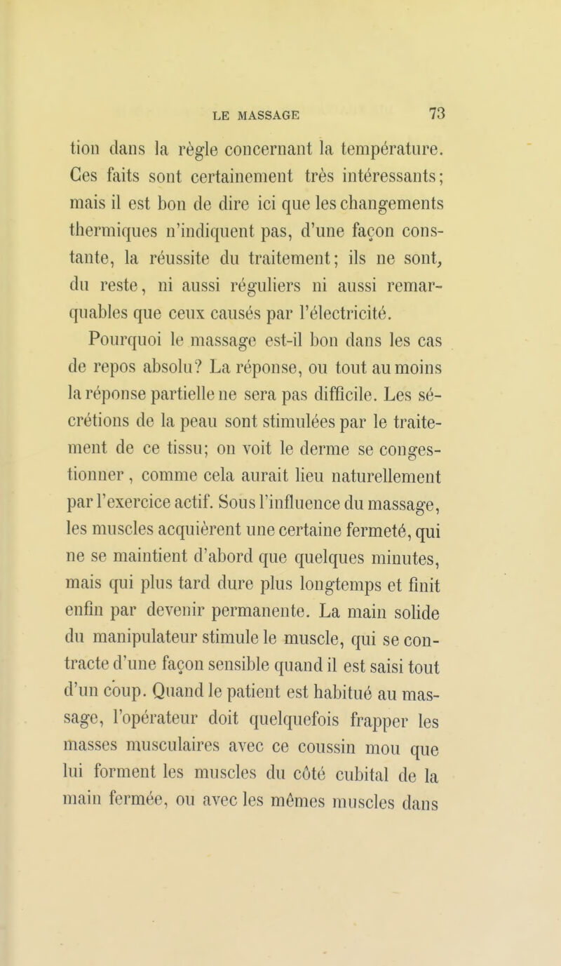 tion dans la règle concernant la température. Ces faits sont certainement très intéressants; mais il est bon de dire ici que les changements thermiques n'indiquent pas, d'une façon cons- tante, la réussite du traitement; ils ne sont, du reste, ni aussi réguliers ni aussi remar- quables que ceux causés par l'électricité. Pourquoi le massage est-il bon dans les cas de repos absolu? La réponse, ou tout au moins la réponse partielle ne sera pas difficile. Les sé- crétions de la peau sont stimulées par le traite- ment de ce tissu; on voit le derme se conges- tionner , comme cela aurait lieu naturellement par l'exercice actif. Sous l'influence du massage, les muscles acquièrent une certaine fermeté, qui ne se maintient d'abord que quelques minutes, mais qui plus tard dure plus longtemps et finit enfin par devenir permanente. La main sohde du manipulateur stimule le muscle, qui se con- tracte d'une façon sensible quand il est saisi tout d'un coup. Quand le patient est habitué au mas- sage, l'opérateur doit quelquefois frapper les masses musculaires avec ce coussin mou que lui forment les muscles du côté cubital de la main fermée, ou avec les mêmes muscles dans