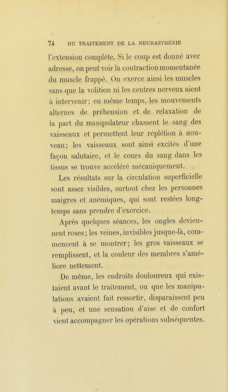 \ 74 DU TRAITEMENT DE LA NEURASTHÉNIE rextensioli complète. Si le coup est donné avec adresse, on peut voir la contraction momentanée du muscle frappé. On exerce ainsi les muscles sans que la volition ni les centres nerveux aient à intervenir; en même temps, les mouvements alternes de préhension et de relaxation de la part du manipulateur chassent le sang des vaisseaux et permettent leur réplétion à nou- veau; les vaisseaux sont ainsi excités d'une façon salutaire, et le cours du sang dans les tissus se trouve accéléré mécaniquement. Les résultats sur la circulation superficielle sont assez visibles, surtout chez les personnes maigres et anémiques, qui sont restées long- temps sans prendre d'exercice. Après quelques séances, les ongles devien- nent roses ; les veines, invisibles jusque-là, com- mencent à se montrer; les gros vaisseaux se rempUssent, et la couleur des membres s'amé- liore nettement. De même, les endroits douloureux qui exis- laient avant le traitement, ou que les manipu- lations avaient fait ressortir, disparaissent peu à peu, et une sensation d'aise et de confort vient accompagner les opérations subséquentes.