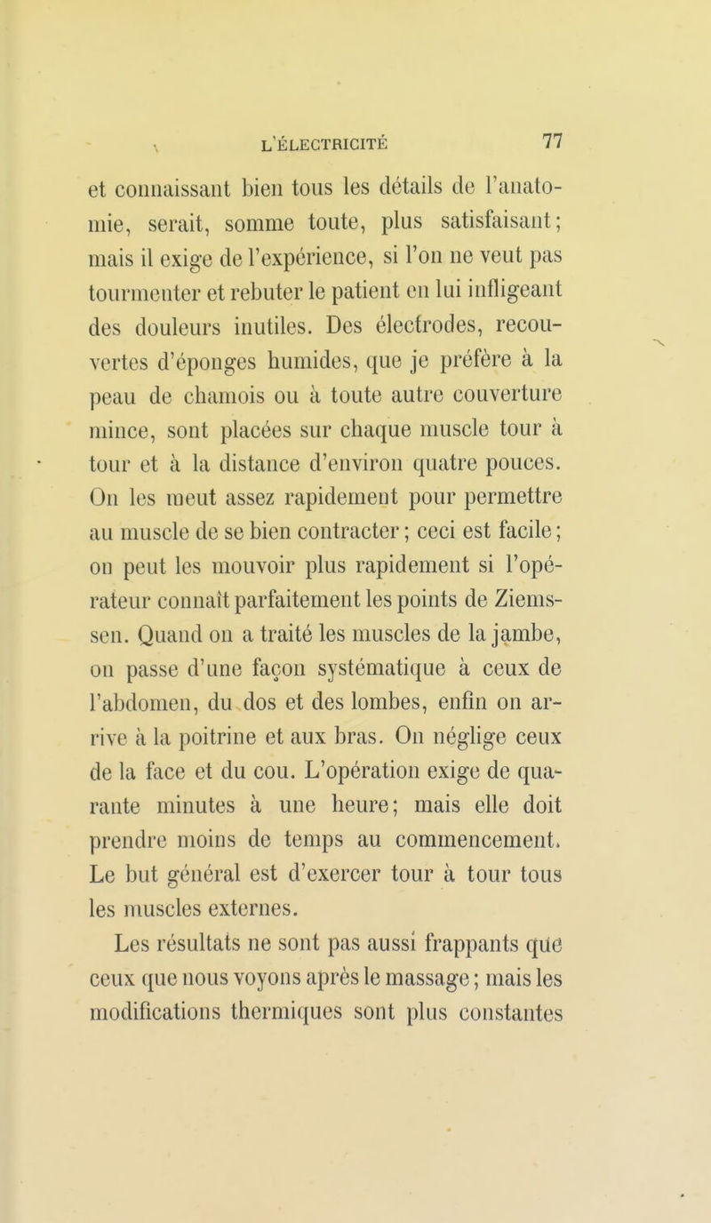 et connaissant bien tous les détails de l'anato- mie, serait, somme toute, plus satisfaisant; mais il exige de rexpérience, si l'on ne veut pas tourmenter et rebuter le patient en lui infligeant des douleurs inutiles. Des électrodes, recou- vertes d'épongés humides, que je préfère à la peau de chamois ou à toute autre couverture mince, sont placées sur chaque muscle tour à tour et à la distance d'environ quatre pouces. On les meut assez rapidement pour permettre au muscle de se bien contracter ; ceci est facile ; on peut les mouvoir plus rapidement si l'opé- rateur connaît parfaitement les points de Ziems- sen. Quand on a traité les muscles de la jambe, on passe d'une façon systématique à ceux de l'abdomen, du dos et des lombes, enfin on ar- rive à la poitrine et aux bras. On néghge ceux de la face et du cou. L'opération exige de qua- rante minutes à une heure; mais elle doit prendre moins de temps au commencement. Le but général est d'exercer tour à tour tous les muscles externes. Les résultats ne sont pas aussi frappants que ceux que nous voyons après le massage ; mais les modifications thermiques sont plus constantes