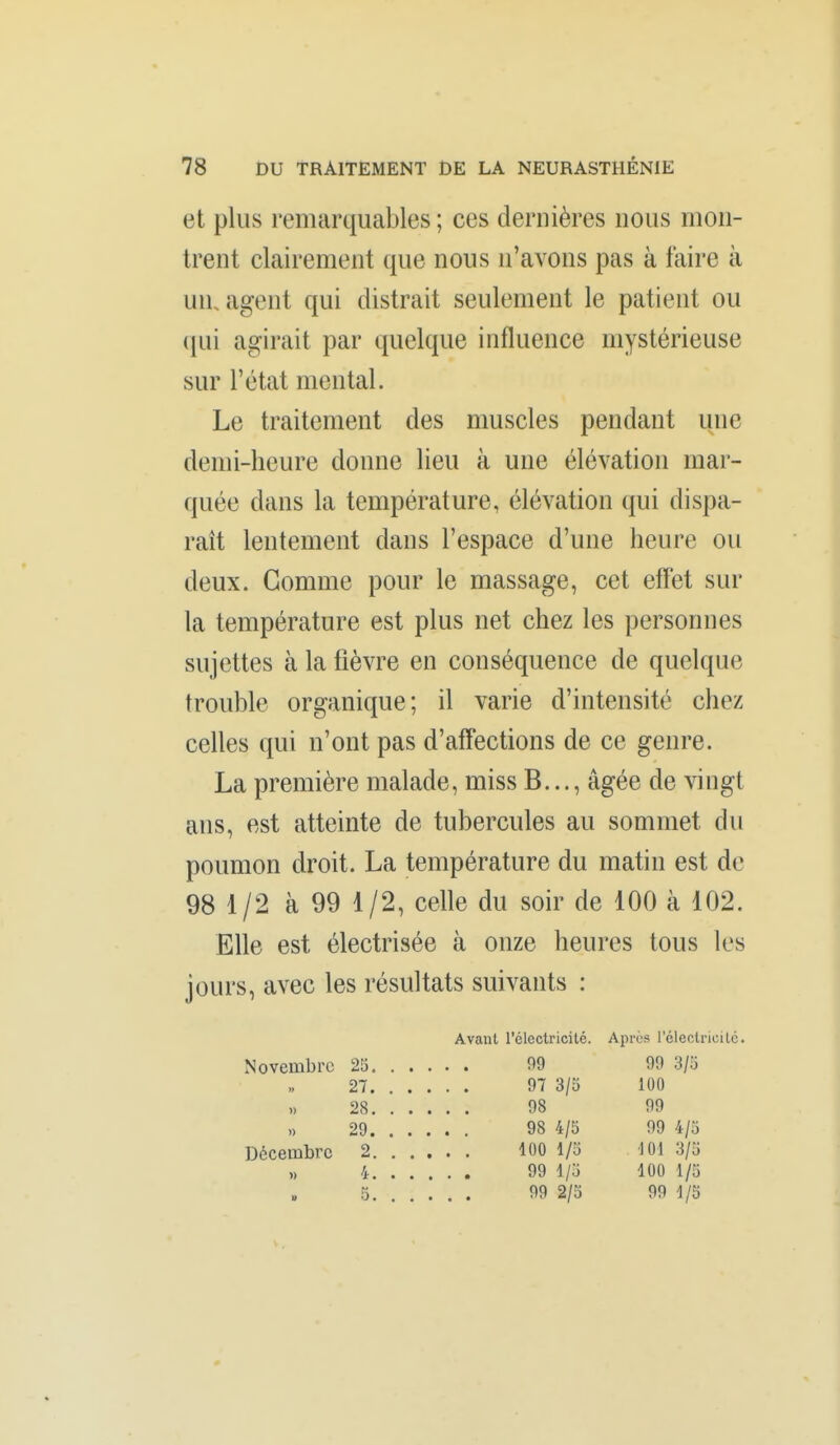 et plus remarquables ; ces dernières nous mon- trent clairement que nous n'avons pas à faire à un, agent qui distrait seulement le patient ou qui agirait par quelque influence mystérieuse sur l'état mental. Le traitement des muscles pendant une demi-heure donne lieu à une élévation mar- quée dans la température, élévation qui dispa- raît lentement dans l'espace d'une heure ou deux. Gomme pour le massage, cet effet sur la température est plus net chez les personnes sujettes à la fièvre en conséquence de quelque trouble organique; il varie d'intensité chez celles qui n'ont pas d'affections de ce genre. La première malade, miss B..., âgée de vingt ans, est atteinte de tubercules au sommet du ( poumon droit. La température du matin est de 98 1 /2 à 99 1 /2, celle du soir de 100 à 102. Elle est électrisée à onze heures tous les jours, avec les résultats suivants : Avant l'électricité. Après l'éleclricilc. Novembre 25. . . • • • 09 99 3/5 97 3/3 100 » 98 99 » 98 4/5 99 4/5 Décembre 2. . . • • • 100 1/5 101 3/5 » 99 1/5 100 1/5 99 2/3 99 1/3