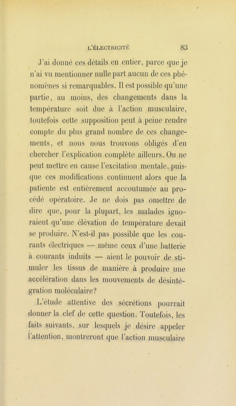 J'ai donné ces détails en entier, parce que je n'ai vu mentionner nulle part aucun de ces phé- nomènes si remarquables. Il est possible qu'une partie, au moins, des changements dans la température soit due à l'action musculaire, toutefois cette supposition peut à peine rendre compte du plus grand nombre de ces change- ments, et nous nous trouvons obligés d'en chercher l'explication complète ailleurs. On ne peut mettre en cause l'excitation mentale, puis- que ces modifications continuent alors que la patiente est entièrement accoutumée au pro- cédé opératoire. Je ne dois pas omettre de dire que, pour la plupart, les malades igno- raient qu'une élévation de température devait se produire. N'est-il pas possible que les cou- rants électriques — môme ceux d'une batterie à courants induits — aient le pouvoir de sti- muler les tissus de manière à produire une accélération dans les mouvements de désinté- gration moléculaire? L'étude attentive des sécrétions pourrait donner la clef de cette question. Toutefois, les faits suivants, sur lesquels je désire appeler l'attention, montreront que l'action musculaire